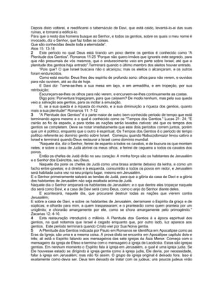 Depois disto voltarei, e reedificarei o tabernáculo de Davi, que está caído, levantá-lo-ei das suas ruínas, e tornarei a edificá-lo. 
Para que o resto dos homens busque ao Senhor, e todos os gentios, sobre os quais o meu nome é invocado, diz o Senhor, que faz todas as coisas. 
Que são conhecidas desde toda a eternidade”. 
Atos 15: 13-18 
2 Este período no qual Deus está tirando um povo dentre os gentios é conhecido como “A Plenitude dos Gentios”. Romanos 11:25 “Porque não quero irmãos que ignoreis este segredo, para que não presumais de vós mesmos, que o endurecimento veio em parte sobre Israel, até que a plenitude dos gentios haja entrado”.Terminará quando o último membro dos eleitos houver entrado. 
“Pois que? O que Israel buscava não o alcançou; mas os eleitos o alcançaram, e os outros foram endurecidos. 
Como está escrito: Deus lhes deu espírito de profundo sono: olhos para não verem, e ouvidos para não ouvirem, até ao dia de hoje. 
E Davi diz: Torne-se-lhes a sua mesa em laço, e em armadilha, e em tropeção, por sua retribuição; 
Escureçam-se-lhes os olhos para não verem, e encurvem-se-lhes continuamente as costas. 
Digo pois: Porventura tropeçaram, para que caíssem? De modo nenhum, mas pela sua queda veio a salvação aos gentios, para os incitar à emulação. 
E, se a sua queda é a riqueza do mundo, e a sua diminuição a riqueza dos gentios, quanto mais a sua plenitude!” Romanos 11: 7-12 
3 “A Plenitude dos Gentios” é a parte maior de outro bem conhecido período de tempo que está terminando agora mesmo e o qual é conhecido como os “Tempos dos Gentios.” Lucas 21: 24: “E cairão ao fio da espada, e para todas as nações serão levados cativos: até que os tempos dos gentios se completem. Deve se notar imediatamente que este dois períodos correm juntos, porém que um é político, enquanto que o outro é espiritual. Os Tempos dos Gentios é o período de tempo político referente ao domínio gentio sobre Israel. Começou quando Nabucodonozor levou cativo a Israel e terminará quando Deus restaurar a Israel como domínio mundial. 
“Naquele dia, diz o Senhor, ferirei de espanto a todos os cavalos, e de loucura os que montam neles; e sobre a casa de Judá abrirei os meus olhos; e ferirei de cegueira a todos os cavalos dos povos. 
Então os chefes de Judá dirão no seu coração: A minha força são os habitantes de Jerusalém e o Senhor dos Exércitos, seu Deus. 
Naquele dia porei os chefes de Judá como uma brasa ardente debaixo da lenha, e como um facho entre gavelas; e à direita e à esquerda, consumirão a todos os povos em redor, e Jerusalém será habitada outra vez no seu próprio lugar, mesmo em Jerusalém. 
E o Senhor primeiramente salvará as tendas de Judá, para que a glória da casa de Davi e a glória dos habitantes de Jerusalém não seja exaltada acima de Judá. 
Naquele dia o Senhor amparará os habitantes de Jerusalém; e o que dentre eles tropeçar naquele dia será como Davi, e a casa de Davi será como Deus, como o anjo do Senhor diante deles. 
E acontecerá, naquele dia, que procurarei destruir todas as nações que vierem contra Jerusalém; 
E sobre a casa de Davi, e sobre os habitantes de Jerusalém, derramarei o Espírito da graça e de súplicas; e olharão para mim, a quem traspassaram; e o prantearão como quem pranteia por um unigênito; e chorarão amargamente por ele, como se chora amargamente pelo primogénito.” Zacarias 12: 4-10. 
4 Esta restauração introduzirá o milênio. A Plenitude dos Gentios é a época espiritual dos gentios, na qual notamos que Israel é cegado enquanto que, por outro lado, luz aparece aos gentios. Este período terminará quando Cristo vier por Sua Noiva gentia. 
5 A Plenitude dos Gentios indicada por Paulo em Romanos se identifica em Apocalipse como as Eras da Igreja; são uma e a mesma coisa. A prova disto se encontra em Apocalipse capítulo dois e três; ali está o Espírito falando aos mensageiros das sete igrejas da Ásia Menor. Começa com o mensageiro da igreja de Éfeso e termina com o mensageiro à igreja de Laodicéia. Estas são igrejas gentias. Em nenhum momento o Espírito fala à igreja em Jerusalém, a qual é uma igreja judia. Se Ele houvesse estado se dirigindo à igreja gentia como à igreja judia, Ele devia, por necessidade, falar à igreja em Jerusalém; mas não foi assim. O grupo da igreja original é deixado fora. Isso é exatamente como devia ser. Deus tem deixado de tratar com os judeus; uns poucos judeus virão  