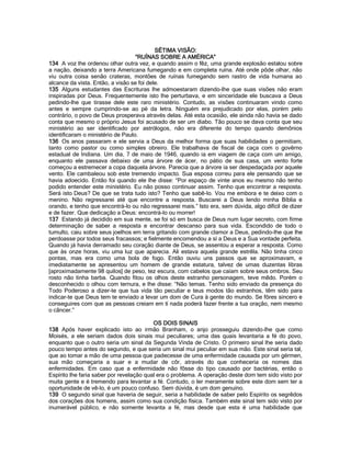 SÉTIMA VISÃO: 
“RUÍNAS SOBRE A AMÉRICA” 
134 A voz lhe ordenou olhar outra vez, e quando assim o fêz, uma grande explosão estalou sobre a nação, deixando a terra Americana fumegando e em completa ruína. Até onde pôde olhar, não viu outra coisa senão crateras, montões de ruínas fumegando sem rastro de vida humana ao alcance da vista. Então, a visão se foi dele. 
135 Alguns estudantes das Escrituras lhe admoestaram dizendo-lhe que suas visões não eram inspiradas por Deus. Frequentemente isto lhe perturbava, e em sinceridade ele buscava a Deus pedindo-lhe que tirasse dele este raro ministério. Contudo, as visões continuaram vindo como antes e sempre cumprindo-se ao pé da letra. Ninguém era prejudicado por elas, porém pelo contrário, o povo de Deus prosperava através delas. Até esta ocasião, ele ainda não havia se dado conta que mesmo o próprio Jesus foi acusado de ser um diabo. Tão pouco se dava conta que seu ministério ao ser identificado por astrólogos, não era diferente do tempo quando demônios identificaram o ministério de Paulo. 
136 Os anos passaram e ele servia a Deus da melhor forma que suas habilidades o permitiam, tanto como pastor ou como simples obreiro. Ele trabalhava de fiscal de caça com o govêrno estadual de Indiana. Um dia, 7 de maio de 1946, quando ia em viagem de caça com um amigo, enquanto ele passava debaixo de uma árvore de ácer, no pátio de sua casa, um vento forte começou a estremecer a copa daquela árvore. Parecia que a árvore ia ser despedaçada por aquele vento. Ele cambaleou sob este tremendo impacto. Sua esposa correu para ele pensando que se havia adoecido. Então foi quando ele lhe disse: “Por espaço de vinte anos eu mesmo não tenho podido entender este ministério. Eu não posso continuar assim. Tenho que encontrar a resposta. Será isto Deus? De que se trata tudo isto? Tenho que sabê-lo. Vou me embora e te deixo com o menino. Não regressarei até que encontre a resposta. Buscarei a Deus lendo minha Bíblia e orando, e tenho que encontrá-lo ou não regressarei mais.” Isto era, sem dúvida, algo difícil de dizer e de fazer. Que dedicação a Deus: encontrá-lo ou morrer! 
137 Estando já decidido em sua mente, se foi só em busca de Deus num lugar secreto, com firme determinação de saber a resposta e encontrar descanso para sua vida. Escondido de todo o tumulto, caiu sobre seus joelhos em terra gritando com grande clamor a Deus, pedindo-lhe que lhe perdoasse por todos seus fracassos; e fielmente encomendou a sí a Deus e a Sua vontade perfeita. Quando já havia derramado seu coração diante de Deus, se assentou a esperar a resposta. Como que às onze horas, viu uma luz que aparecia. Ali estava aquela grande estrêla. Não tinha cinco pontas, mas era como uma bola de fogo. Então ouviu uns passos que se aproximavam, e imediatamente se apresentou um homem de grande estatura, talvez de umas duzentas libras [aproximadamente 98 quilos] de peso, tez escura, com cabelos que caíam sobre seus ombros. Seu rosto não tinha barba. Quando fitou os olhos deste estranho personagem, teve mêdo. Porém o desconhecido o olhou com ternura, e lhe disse: “Não temas. Tenho sido enviado da presença do Todo Poderoso a dizer-te que tua vida tão peculiar e teus modos tão estranhos, têm sido para indicar-te que Deus tem te enviado a levar um dom de Cura à gente do mundo. Se fôres sincero e conseguires com que as pessoas creiam em tí nada poderá fazer frente a tua oração, nem mesmo o câncer.” 
OS DOIS SINAIS 
138 Após haver explicado isto ao irmão Branham, o anjo prosseguiu dizendo-lhe que como Moisés, a ele seriam dados dois sinais mui peculiares; uma das quais levantaria a fé do povo, enquanto que o outro seria um sinal da Segunda Vinda de Cristo. O primeiro sinal lhe seria dado pouco tempo antes do segundo, e que seria um sinal mui peculiar em sua mão. Este sinal seria tal, que ao tomar a mão de uma pessoa que padecesse de uma enfermidade causada por um gérmen, sua mão começaria a suar e a mudar de côr, através do que conheceria os nomes das enfermidades. Em caso que a enfermidade não fôsse do tipo causado por bactérias, então o Espírito lhe faria saber por revelação qual era o problema. A operação deste dom tem sido visto por muita gente e é tremendo para levantar a fé. Contudo, o ler meramente sobre este dom sem ter a oportunidade de vê-lo, é um pouco confuso. Sem dúvida, é um dom genuíno. 
139 O segundo sinal que haveria de seguir, seria a habilidade de saber pelo Espírito os segrêdos dos corações dos homens, assim como sua condição física. Também este sinal tem sido visto por inumerável público, e não somente levanta a fé, mas desde que esta é uma habilidade que  