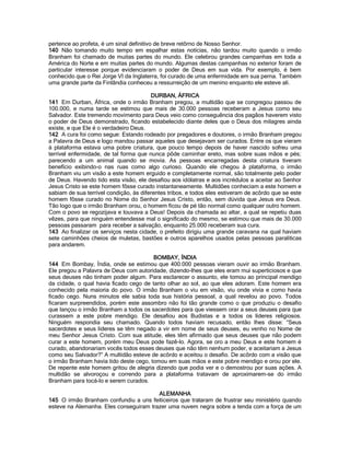pertence ao profeta, é um sinal definitivo de breve retôrno de Nosso Senhor. 
140 Não tomando muito tempo em espalhar estas notícias, não tardou muito quando o irmão Branham foi chamado de muitas partes do mundo. Ele celebrou grandes campanhas em toda a América do Norte e em muitas partes do mundo. Algumas destas campanhas no exterior foram de particular interesse porque evidenciaram o poder de Deus em sua vida. Por exemplo, é bem conhecido que o Rei Jorge VI da Inglaterra, foi curado de uma enfermidade em sua perna. Também uma grande parte da Finlândia conheceu a ressurreição de um menino enquanto ele esteve ali. 
DURBAN, ÁFRICA 
141 Em Durban, África, onde o irmão Branham pregou, a multidão que se congregou passou de 100.000, e numa tarde se estimou que mais de 30.000 pessoas receberam a Jesus como seu Salvador. Este tremendo movimento para Deus veio como conseguência dos pagãos haverem visto o poder de Deus demonstrado, ficando estabelecido diante deles que o Deus dos milagres ainda existe, e que Ele é o verdadeiro Deus. 
142 A cura foi como segue: Estando rodeado por pregadores e doutores, o irmão Branham pregou a Palavra de Deus e logo mandou passar aqueles que desejavam ser curados. Entre os que vieram à plataforma estava uma pobre criatura, que pouco tempo depois de haver nascido sofreu uma terrível enfermidade, de tal forma que nunca pôde caminhar ereto, mas sobre suas mãos e pés; parecendo a um animal quando se movia. As pessoas encarregadas desta criatura tiveram benefício exibindo-o nas ruas como algo curioso. Quando ele chegou à plataforma, o irmão Branham viu um visão a este homem erguido e completamente normal, são totalmente pelo poder de Deus. Havendo tido esta visão, ele desafiou aos idólatras e aos incrédulos a aceitar ao Senhor Jesus Cristo se este homem fôsse curado instantaneamente. Multidões conheciam a este homem e sabiam de sua terrível condição, às diferentes tribos, e todos eles estiveram de acôrdo que se este homem fôsse curado no Nome do Senhor Jesus Cristo, então, sem dúvida que Jesus era Deus. Tão logo que o irmão Branham orou, o homem ficou de pé tão normal como qualquer outro homem. Com o povo se regozijava e louvava a Deus! Depois da chamada ao altar, a qual se repetiu duas vêzes, para que ninguém entendesse mal o significado do mesmo, se estimou que mais de 30.000 pessoas passaram para receber a salvação, enquanto 25.000 receberam sua cura. 
143 Ao finalizar os serviços nesta cidade, o prefeito dirigiu uma grande caravana na qual haviam sete caminhões cheios de muletas, bastões e outros aparelhos usados pelas pessoas paraliticas para andarem. 
BOMBAY, ÍNDIA 
144 Em Bombay, Índia, onde se estimou que 400.000 pessoas vieram ouvir ao irmão Branham. Ele pregou a Palavra de Deus com autoridade, dizendo-lhes que eles eram mui superticiosos e que seus deuses não tinham poder algum. Para esclarecer o assunto, ele tomou ao principal mendigo da cidade, o qual havia ficado cego de tanto olhar ao sol, ao que eles adoram. Este homem era conhecido pela maioria do povo. O irmão Branham o viu em visão, viu onde vivia e como havia ficado cego. Nuns minutos ele sabia toda sua história pessoal, a qual revelou ao povo. Todos ficaram surpreendidos, porém este assombro não foi tão grande como o que produziu o desafio que lançou o irmão Branham a todos os sacerdotes para que viessem orar a seus deuses para que curassem a este pobre mendigo. Ele desafiou aos Budistas e a todos os líderes religiosos. Ninguém respondia seu chamado. Quando todos haviam recusado, então lhes disse: “Seus sacerdotes e seus líderes se têm negado a vir em nome de seus deuses, eu venho no Nome de meu Senhor Jesus Cristo. Com sua atitude, eles têm afirmado que seus deuses que não podem curar a este homem, porém meu Deus pode fazê-lo. Agora, se oro a meu Deus e este homem é curado, abandonariam vocês todos esses deuses que não têm nenhum poder, e aceitariam a Jesus como seu Salvador?” A multidão esteve de acôrdo e aceitou o desafio. De acôrdo com a visão que o irmão Branham havia tido deste cego, tomou em suas mãos e este pobre mendigo e orou por ele. De repente este homem gritou de alegria dizendo que podia ver e o demostrou por suas ações. A multidão se alvoroçou e correndo para a plataforma tratavam de aproximarem-se do irmão Branham para tocá-lo e serem curados. 
ALEMANHA 
145 O irmão Branham confundiu a uns feiticeiros que trataram de frustrar seu ministério quando esteve na Alemanha. Eles conseguiram trazer uma nuvem negra sobre a tenda com a força de um  