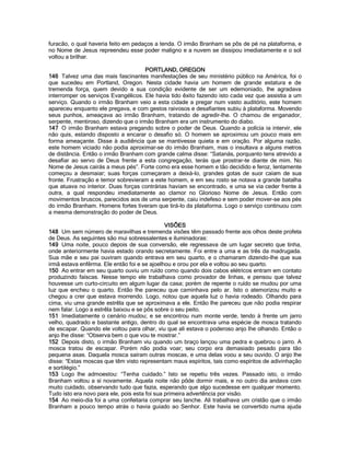 furacão, o qual haveria feito em pedaços a tenda. O irmão Branham se pôs de pé na plataforma, e no Nome de Jesus repreendeu esse poder maligno e a nuvem se dissipou imediatamente e o sol voltou a brilhar. 
PORTLAND, OREGON 
146 Talvez uma das mais fascinantes manifestações de seu ministério público na América, foi o que sucedeu em Portland, Oregon. Nesta cidade havia um homem de grande estatura e de tremenda força, quem devido a sua condição evidente de ser um edemoniado, lhe agradava interromper os serviços Evangélicos. Ele havia tido êxito fazendo isto cada vez que assistia a um serviço. Quando o irmão Branham veio a esta cidade a pregar num vasto auditório, este homem apareceu enquanto ele pregava, e com gestos raivosos e desafiantes subiu à plataforma. Movendo seus punhos, ameaçava ao irmão Branham, tratando de agredir-lhe. O chamou de enganador, serpente, mentiroso, dizendo que o irmão Branham era um instrumento do diabo. 
147 O irmão Branham estava pregando sobre o poder de Deus. Quando a polícia ia intervir, ele não quis, estando disposto a encarar o desafio só. O homem se aproximou um pouco mais em forma ameaçante. Disse à audiência que se mantivesse quieta e em oração. Por alguma razão, este homem viciado não podia aproximar-se do irmão Branham, mas o insultava a alguns metros de distância. Então o irmão Branham com grande calma disse: “Satanás, porquanto tens atrevido a desafiar ao servo de Deus frente a esta congregação, terás que prostrar-te diante de mim. No Nome de Jesus cairás a meus pés”. Forte como era esse homem e tão decidido e feroz, lentamente começou a desmaiar; suas forças começaram a deixá-lo, grandes gotas de suor caíam de sua fronte. Frustração e temor sobrevieram a este homem, e em seu rosto se notava a grande batalha que atuava no interior. Duas forças contrárias haviam se encontrado, e uma se via ceder frente à outra, a qual respondeu imediatamente ao clamor no Glorioso Nome de Jesus. Então com movimentos bruscos, parecidos aos de uma serpente, caiu indefeso e sem poder mover-se aos pés do irmão Branham. Homens fortes tiveram que tirá-lo da plataforma. Logo o serviço continuou com a mesma demonstração do poder de Deus. 
VISÕES 
148 Um sem número de maravilhas e tremenda visões têm passado frente aos olhos deste profeta de Deus. As seguintes são mui sobressalentes e iluminadoras: 
149 Uma noite, pouco depois de sua conversão, ele regressava de um lugar secreto que tinha, onde anteriormente havia estado orando secretamente. Foi entre a uma e as três da madrugada. Sua mãe e seu pai ouviram quando entrava em seu quarto, e o chamaram dizendo-lhe que sua irmã estava enfêrma. Ele então foi e se ajoelhou e orou por ela e voltou ao seu quarto. 
150 Ao entrar em seu quarto ouviu um ruído como quando dois cabos elétricos entram em contato produzindo faíscas. Nesse tempo ele trabalhava como provador de linhas, e pensou que talvez houvesse um curto-circuito em algum lugar da casa; porém de repente o ruído se mudou por uma luz que encheu o quarto. Então lhe pareceu que caminhava pelo ar. Isto o atemorizou muito e chegou a crer que estava morrendo. Logo, notou que aquela luz o havia rodeado. Olhando para cima, viu uma grande estrêla que se aproximava a ele. Então lhe pareceu que não podia respirar nem falar. Logo a estrêla baixou e se pôs sobre o seu peito. 
151 Imediatamente o cenário mudou; e se encontrou num monte verde, tendo à frente um jarro velho, quadrado e bastante antigo, dentro do qual se encontrava uma espécie de mosca tratando de escapar. Quando ele voltou para olhar, viu que ali estava o poderoso anjo lhe olhando. Então o anjo lhe disse: “Observa bem o que vou te mostrar.” 
152 Depois disto, o irmão Branham viu quando um braço lançou uma pedra e quebrou o jarro. A mosca tratou de escapar. Porém não podia voar; seu corpo era demasiado pesado para tão pequena asas. Daquela mosca saíram outras moscas, e uma delas voou a seu ouvido. O anjo lhe disse: “Estas moscas que têm visto representam maus espíritos, tais como espíritos de adivinhação e sortilégio.” 
153 Logo lhe admoestou: “Tenha cuidado.” Isto se repetiu três vezes. Passado isto, o irmão Branham voltou a sí novamente. Aquela noite não pôde dormir mais, e no outro dia andava com muito cuidado, observando tudo que fazia, esperando que algo sucedesse em qualquer momento. Tudo isto era novo para ele, pois esta foi sua primeira advertência por visão. 
154 Ao meio-dia foi a uma confeitaria comprar seu lanche. Ali trabalhava um cristão que o irmão Branham a pouco tempo atrás o havia guiado ao Senhor. Este havia se convertido numa ajuda  