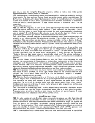 para ele, na obra do evangelho. Enquanto comprava, relatava a visão a este irmão quando repentinamente uma senhora entrou na confeitaria. 
155 Imediatamente o irmão Branham sentiu uma rara sensação e soube que um espírito estranho havia entrado. Ele disse ao irmão George DeArk, seu amigo. Aquela senhora se dirigiu para Ed DeArk, irmão de George, e lhe disse: “Eu busco a um homem de nome Branham. Eu tenho sabido que ele é um homem de Deus”. Então Ed chamou ao irmão Branham. Quando ele se apresentou diante da senhora, ela lhe perguntou. “É você William Branham, o profeta de Deus?” Ele lhe respondeu: 
“Eu sou William Branham”. 
156 Ela então lhe perguntou, “É você o que operou aquele milagre no senhor William Merril no hospital e curou a Marry O’Honion, depois de estar 17 anos paralitica?” Ele respondeu: “Eu sou William Branham; Jesus os curou.” Então ela lhe disse: “Eu perdí uma propriedade, e desejo que você o localize.” O irmão Branham não entendeu o que ela quis lhe dizer em relação a essa propriedade, porém soube que Satanás a havia enviado com esta mensagem. 
157 Ele lhe disse: “Senhora, você tem se equivocado de pessoa: talvez você ande procurando um adivinho ou um médiun espírita.” Ela se voltou e lhe disse: “E você não é um médiun?” Ele lhe respondeu: “Não, os médiuns são do diabo, e eu sou um cristão e tenho ao Espírito de Deus.” Quando ouviu isto, ela o olhou friamente. Antes de que ela dissesse algo mais, ele ouviu ao Espírito de Deus que lhe disse que esta era uma médiun, e que era a mosca que havia voado a seu ouvido na visão. 
158 Ele lhe disse: “O Senhor enviou seu anjo ontem à noite para avisar-me de sua vinda e para que tivesse cuidado. Eu dou graças a meu Senhor, por sua mão protetora. Este trabalho no qual você está, é do diabo, e você tem vindo a contristar ao Espírito.” Ela então sentiu algo em seu coração e lhe pediu que lhe desse algum medicamento. O irmão Branham lhe respondeu: “Senhora, deixe de fazer estas coisas, e seu coração estará bem.” Ela saiu da confeitaria e caminhou uma curta distância quando sofreu um ataque do coração e ali mesmo morreu atirada no passeio. 
159 Uns dias depois, o irmão Branham falava do amor de Cristo a uns mecânicos em uma garagem na mesma cidade de Nova Albany, e também lhes contou sobre a visão. Quando já estava para pedir-lhes que orassem e entregassem seus corações ao Senhor, o dono da garagem vizinha lhe disse: “Billy, tu és bem vindo em minha garagem, porém quando entrares deixe fora essa religião fanática.” O irmão Branham lhe respondeu: “Senhor, onde Cristo não é bem vindo eu não entro. O que eu vos falo é aquilo que é verdadeiro, o que Deus me tem revelado.” 
160 Depois que este homem disse isto, riu de maneira escarnecedora, e dando umas palminhas nas costas do irmão Branham, se foi do lugar. Porém antes que ele pudesse entrar em sua garagem, seu próprio genro, dando marcha a ré com seu caminhão carregado, o atropelou, esmagando-lhe as pernas com as rodas. 
161 Dois dias depois, enquanto pregava ao ar livre numa rua da cidade, uma senhora que tinha sua mão aleijada disse ao irmão Branham, “Eu sei que a unção de Deus está sobre você, quando orar, lembre-se de minha mão aleijada. A tenho nesta condição por vários anos.” Ele lhe respondeu: “Se você crê de verdade, estire sua mão porque Jesus Cristo a tem curado.” Imediatamente sua mão endireitou. A pobre mulher gritava de gôzo enquanto de joelhos dava graças a Deus quem a havia curado. 
162 Uma mulher de pé a seu lado disse: “Se essa religião de Billy Branham é a verdadeira, eu não quero ter nada a ver com ela.” Porém, enquanto ela voltou para se ir, algo estranho sucedeu. Tropeçou numas pranchas e caindo ao piso fraturou seu braço em quinze lugares. O braço quebrado foi do mesmo lado do da outra senhora que fôra curada. 
A VISÃO DE MILLTOWN 
163 Em outra ocasião, o irmão Branham estava novamente na casa de sua mãe. Esta visão, tal como a maior parte das que tem tido, veio a ele como às duas ou três da madrugada. Na visão lhe pareceu encontrar-se num bosque caminhando sem saber para onde se dirigia. De repente ele ouviu um gemido mui comovente. Lhe pareceu como se estivesse ouvindo o balido de uma ovelhinha. Ele se perguntava: “Onde estará essa ovelhinha?” Então começou a buscá-la em meio a névoa e a escuridão. A princípio creu que o que ouviu era: “Bah-h-h, Bah-h-h.” Mas quando o som se aproximou mais, lhe pareceu a uma voz humana dizendo: “Mi-l-l-town, Mi-l-l-town.” 
164 O irmão Branham nunca havia ouvido mencionar esse nome anteriormente; e logo depois  