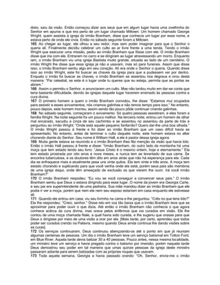 disto, saiu da visão. Então começou dizer aos seus que em algum lugar havia uma ovelhinha do Senhor em apuros e que era perto de um lugar chamado Miltown. Um homem chamado George Wright, quem assistia à igreja do irmão Branham, disse que conhecia um lugar por esse nome, e estava perto de onde ele vivia. Então no sábado seguinte foram a Miltown. 
165 Ao chegar ao lugar, ele olhou a seu redor, mas sem poder imaginar para que o Senhor o queria ali. Finalmente decidiu celebrar um culto ao ar livre frente a uma tenda. Tendo o irmão Wright que execurar uma missão, pediu ao irmão Branham que fôsse com ele. O irmão Branham disse que iria com ele. Entraram no carro e se dirigiram ao lugar atravessando um morro. Enquanto iam, o irmão Branham viu uma igreja Bastista muito grande, situada ao lado de um cemitério. O irmão Wright lhe disse que essa igreja já não a usavam, mas só para funerais. Assim que disse isso, o irmão Branham sentiu algo em seu coração. Ali era onde o Senhor o queria. Quando disse isso ao irmão Wright, este foi buscar as chaves da igreja para que a pudessem ver por dentro. Enquato o irmão foi buscar as chaves, o irmão Branham se assentou nos degraus e orou desta maneira: “Pai celestial, se este é o lugar onde tu queres que eu esteja, permita que as portas se abram.” 
166 Assim o permitiu o Senhor, e anunciaram um culto. Mas não tardou muito em dar-se conta que teria bastante dificuldade, devido às igrejas daquele lugar haverem ensinado às pessoas contra a cura divina. 
167 O primeiro homem a quem o irmão Branham convidou, lhe disse: “Estamos mui ocupados para assistir a esses avivamentos; nós criamos galinhas e não temos tempo para isso.” No entanto, pouco depois, este homem morreu; assim sendo tão pouco pôde continuar criando galinhas. 
168 No sábado seguinte, começaram o avivamento. Só quatro pessoas assistiram, e eles foram a família Wright. Na noite seguinte foi um pouco melhor. Na terceira noite, entrou um homem de olhar mal encarado, sacudiu a cinza de seu cachimbo e se assentou no assentou da parte de trás e perguntou ao irmão Wright: “Onde está aquele pequeno fanfarrão? Quero dar-lhe uma boa olhada.” O irmão Wright passou à frente e foi dizer ao irmão Branham que um caso difícil havia se apresentado; No entanto, antes de terminar o culto daquela noite, este homem estava no altar chorando diante do Senhor. Seu nome é William Hall, e ele é pastor dessa igreja agora. 
169 Muita gente estava se reunindo e o irmão Branham lhes fêz menção da visão que havia tido. Então o irmão Hall passou à frente e disse: “Irmão Branham, do outro lado da montanha há uma moça que tem estado lendo seu livro: “Jesus Cristo é o mesmo ontem, hoje e eternamente.” Ela tem estado prostrada por oito anos e nove meses, e nunca tem se levantado de sua cama. Se encontra tuberculosa, e os doutores têm dito em anos atrás que não há esperança para ela. Cada dia se enfraquece mais e atualmente pesa uns vinte quilos. Ela tem vinte e três anos. A moça tem estado chorando e suplicando para que você venha onde ela está, porém seus pais são membros de uma igreja daqui, onde têm ameaçado de exclusão os que vierem lhe ouvir. Irá você irmão Branham?” 
170 O irmão Branham respodeu: “Eu vou se você conseguir a convencer seus pais.” O irmão Branham sentiu que Deus o estava dirigindo para esse lugar. O nome da jovem era Georgia Carte, e seu pai era superintendente de uma pedreira. Sua mãe mandou dizer ao irmão Branham que ele podia ir ver a moça, porém que nem ela nem seu esposo estariam em casa enquanto ele estivesse ali. 
171 Quando ele entrou em casa, viu seu livrinho na cama e lhe perguntou: “Crês no que tens lido?” Ela lhe respondeu: “Creio, senhor.” Disse isto em voz tão baixa que o irmão Branham teve que se aproximar para poder ouvir o que dizia. Até então o irmão Branham não conhecia o que agora conhece acêrca da cura divina, mas orava pelos enfêrmos que via curados em visão. Ele lhe contou de uma moça chamada Nale, a qual havia sido curada, e lhe sugeriu que orasse para que Deus o dirigisse por meio de uma visão a orar por ela. [Mais tarde, por certo, aprendeu que todos poder ser curados crendo na Palavra, mesmo quando Deus ainda continua lhe dando visões sobre as curas]. 
172 Os serviços continuaram, Deus continuou abençoando-os até o ponto em que já reuniam algumas centenas de pessoas. Um dia o irmão Branham teve um serviço batismal em Totton Ford, em Blue River. Aquela tarde devia batizar 30 a 40 pessoas. Pouco antes, nessa mesma localidade, um ministro teve um serviço e havia pregado contra o batismo por imersão; porém naquela tarde Deus demostrou seu poder em tal maneira que umas quinze pessoas da igreja deste ministro passaram adiante para serem batizadas com as próprias roupas que usavam. 
173 Toda aquela semana, Georgia a havia passado orando: “Oh, Senhor, envia-me o irmão  