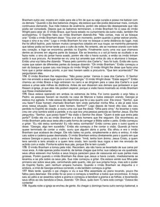 Branham outra vez; mostre em visão para ele a fim de que eu seja curada e possa me batizar com os demais.” Quando o dia dos batismos chegou, ela estava que não podia descansar mais, contudo continuava clamando. Sua mãe tratava de acalmá-la, porém ela estava tão desesperada que não podia ser consolada. Depois que os batismos terminaram, o irmão Branham foi à casa do irmão Wright para ceiar ali. O irmão Brace, que havia estado no cumprimento da outra visão, também lhe acompanhou. O Espírito falou ao irmão Branham dizendo-lhe: “Não comas, mas vá ao bosque orar.” Então o irmão Branham disse: “Vou orar um momento, porém quando o jantar estiver pronto, toque o sino e eu virei.” Logo o irmão Branham foi orar no bosque a certa distância do lugar, mas lhe foi difícil fazê-lo, pois haviam muitos carrapichos colados em sua roupa; se mantinha pensando que talvez podia se tornar tarde para o culto da noite. No entanto, ele se manteve orando com todo seu coração, e logo se encontrou perdido no Espírito. Finalmente ouviu uma voz que chamava dentre as árvores em alguma parte do bosque. Ele se levantou e o sol já havia se ocultado e se fazia noite; o sino do jantar havia soado, porém ele não o havia ouvido, e então os irmão tinham saído à sua procura. Ao levantar-se viu uma luz amarela que vinha do céu e alumiava o bosque. Então uma voz falou-lhe dizendo: “Passa pelo caminho dos Carter’s.” Isso foi tudo. Então ele ouviu vozes que saíam de diferentes partes do bosque dizendo: “Oh irmão Branham.” Então começou a sair do bosque e quase caiu nos braços do irmão Wright. O irmão Wright lhe disse que fazia uma hora que o jantar estava pronto, e por isso haviam saído a procurá-lo. “Que tem acontecido?” lhe perguntaram eles. 
174 O irmão Branham lhe respondeu: “Não posso jantar. Vamos à casa dos Carter’s. O Senhor tem me enviado a esse lugar para a cura de Georgia.” O irmão Wright disse: “Estás seguro?” Então chamou ao irmão Brace e logo entraram no carro e se dirigiram para a casa dos Carter’s a qual estava a umas sete milhas de distância. Antes de sair disseram aos demais que jantassem e que fôssem à igreja, já que eles não podiam esperar, porque a visão havia mostrado ao irmão Branham que fôsse imediatamente. 
175 Deus estava operando em ambos os extremos da linha. Foi como quando o anjo falou a Pedro; as pessoas haviam se reunido na casa de Marcos e todos estavam orando. Georgia já estava mui agitada. A mãe estava tão deprimida que foi a seu quarto orar. Ela orava: “Senhor, que vou fazer? Esse homem chamado Branham tem vindo perturbar minha filha, e ela já está nove anos nessa situação. Quem é este homem, Senhor?” Logo depois de haver dito isso, ela caiu perdida no Espírito de oração, e ouviu uma voz que lhe disse: “Olha para cima.” Ao levantar o rosto creu ver uma sombra sobre a parede, e viu que era uma pessoa parecida ao Senhor Jesus. Ela lhe perguntou: “Senhor, que posso fazer?” Na visão o Senhor lhe disse: “Quem é este que entra pela porta?” Então ela viu ao irmão Branham e a dois homens que lhe seguiam. Ela reconheceu ao irmão Branham pela seus testa alta e pela forma de carregar a Bíblia sobre o peito. Então começou a gritar: “Eu não estou sonhando! Eu não estou sonhando!” Então correu para o outro quarto e disse: “Georgia, algo tem sucedido.” Então ela começou a lhe contar a visão. Quando já havia quase terminado de contar a visão, ouviu que alguém abria a porta. Ela olhou e era o irmão Branham que acabava de chegar. Ele não bateu na porta, simplesmente a abriu e entrou. A mãe caiu sobre a cadeira quase desmaiada. O irmão Branham entrou diretamente para o quarto em que estava Georgia e parou junto à cama e lhe disse: “Irmã, tenha bom ânimo; Jesus Cristo, a quem tens servido e tens amado e a quem tens orado, tem ouvido teus rogos e tem me enviado de acôrdo com a visão. Ponha-te sobre teus pés, porque Ele te tem curado.” 
176 O irmão Branham a tomou pela mão. Recordem, ela não havia se levantado de sua cama por nove anos. A mãe apenas podia movê-la, de tantas chagas que tinha; sua cabeça se via quadrada; seus olhos estavam mui fundos e seus braços pareciam paus de vassouras em suas partes mais grossas. Porém quando o irmão Branham lhe disse que Jesus a havia curado, imediatamente se levantou e se pôs sobre os seus pés. Sua mãe começou a gritar. Ela estava vendo sua filha pela primeira vez sobre seus pés, caminhando pelo quarto, não por sua própria força, mas sob o poder do Espírito Santo, sem nenhum ampara humano. Quando o irmão Branham se dispunha a ir embora, a irmã de Georgia entrava correndo; e ela também começou a gritar. 
177 Mais tarde, quando o pai chegou e viu a sua filha assentada ao piano tocando, pouco lhe faltou para desmaiar. Ele então foi ao povo e começou a testificar a todos que encontrava. A moça saiu ao pátio e se assentou sobre a grama e começou a bendizer a grama e as folhas; e levantando seus olhos ao céu bendizia a Deus, dizendo: “Oh Deus, quão bom Tu tens sido comigo.” Estava tão contente! 
178 Aquela noite a igreja se encheu de gente. Ao chegar o domingo havia outro serviço batismal, e  