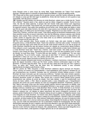 tanto Georgia como a outra moça de nome Nale, foram batizadas em Totton Ford naquele domingo. Georgia agora é a pianista na Igreja Batista de Milltown, e goza de perfeita saúde. 
179 Esses são só dois casos tomados de um grande número; pois têm havido milhares de visões em relação a curas que têm tido lugar na plataforma. Ainda não tem havido um erro quanto a sua veracidade, nem tão pouco o haverá. 
180 Aqueles que têm estado nos serviços do irmão Branham, sabem que a miúde ele diz: “Assim Diz o Senhor.” Quando assim o faz, aquilo ao qual se refere, chegará a suceder. Nunca há erro nisto. Se não diz estas palavras, é porque não tem havido visão para indicar com segurança positiva o que vai suceder. Para ilustrar isto, de modo que possa ser melhor entendido, ponhamo-lo da seguinte maneira: Aqui estão dois paraliticos de pé frente a ele. Diante deles ele repete a visão que lhe diz quem são estes homens, de onde vêm e que causou sua condição de paralisia: depois pode que diga a um deles [uma vez terminada a oração]: “Regresse à sua casa crendo”, e ao outro: “Assim Diz o Senhor, você tem sido curado.” Esta última pessoa se levantará imediatamente, ou se Deus escolher curar-lhe um pouco mais tarde, isso não faz diferença, porque a pessoa, sem dúvida alguma, será curada. Para o primeiro caso não teve nenhuma visão onde viu a este enfêrmo ser curado, porém no segundo caso, teve uma visão onde viu ao enfêrmo caminhando. Cada visão chega a cumprir-se tal como ele a vê. 
181 Eis outro exemplo disto. Numa ocasião um homem cego veio para receber a oração. Enquanto orava, o irmão Branham disse: “Assim diz o Senhor, você tem sido curado.” O homem foi para sua casa tão cego como antes de orar por ele. Este homem então foi a um dos do grupo do irmão Branham dizendo-lhe que ele estava confuso em relação ao cumprimento dessa profecia. Eles voltaram a ouvir a gravação onde estava a oração, e efetivamente a visão havia indicado que o irmão Branham havia dito: “Assim Diz o Senhor, você está curado.” Ele então animou a este homem a que cresse em Deus, dizendo-lhe que era certo, e que com ele sucederia como no caso de Abraão, ao qual Deus disse: “Te tenho feito pai das nações... e te multiplicarei,” Em seu caso isto significava: “Eu já te tenho curado, creia que já esta feito.” O homem se alegrou e se foi glorificando a Deus por sua cura. Ele vendia jornais para poder viver, e quando terminava de apregoar seu jornal, seguiu louvando ao Senhor por sua cura. 
182 Numa ocasião enquanto este homem se barbeava, o barbeiro mencionou o tema de sua cura [pois ele seguia louvando a Deus por lhe haver curado, embora continuasse cego] e do Rev. Branham. O homem cego lhe disse: “Sim, eu sei tudo isso; estive ali e ele orou por mim, e glória a Deus, eu estou são.” Assim que ele disse isso, foi totalmente curado, e saiu correndo transbordando de alegria e glorificando a Deus. 
183 Em janeiro de 1950, enquanto o irmão Branham celebrava alguns serviços em Houston, Texas, ocorreu um evento mui sobressalentes, o qual estabeleceu para sempre a verdade da Luz que acompanhava seu ministério. Sucedeu que um enfurecido ministro Batista acusou o irmão Branham de haver insinuado que ele curava aos enfêrmos. Também dizia este ministro opositor, que a Cura Divina não era para esse tempo. Foi tanta sua insistência que alguns do grupo do irmão Branham decidiram aceitar um debate. Sem dúvida que o anúncio desse debate tomou grande proeminência nas notícias do jornal da cidade. Com este debate, o qual foi transformado num drama de baixo calibre, o Rev. Best [o opositor] pediu a seus fotógrafos que o fotografassem enquanto ele punha seu punho debaixo do nariz do evangelista Bosworth. Finalmente, quando o Rev. Best e seu grupo viram que não haviam podido ganhar nenhum argumento no debate; mas pelo contrário, a audiência favorecia ao evangelista Branham e seu grupo, contudo, esse ministro Batista continuou insistindo que o irmão Branham fôsse à frente. O irmão Branham é um homem humilde e ao mesmo tempo entendido. Ele sabia que se a demonstração do poder de Deus não fizesse a pessoa crer, um debate ou algum argumento tão pouco conseguiria convencer a tal pessoa; porém finalmente foi à frente. Enquanto estava de pé no púlpito os fotógrafos tiraram mais uma fotografia do irmão Branham. Ao tirarem esta última fotografia, muitas pessoas, [não todas] viram uma luz mui brilhante pousar sobre a cabeça do irmão Branham. Quando o filme foi revelado no estúdio, as fotos tiradas do Rev. Best estavam totalmente negativas, só a que foi tirada do irmão Branham saiu clara e com uma luz sobre sua cabeça. Esta fotografia foi levada ao Senhor George Lacy, que era chefe dos laboratórios do F.B.I [Laboratório Federal de Investigação]. Ele deu duas declarações assinadas de que o negativo não havia sido alterado e que não havia dupla exposição; que se havia submetido a todos os exames conhecidos, e o veredito final foi que era uma foto genuína e sem nenhuma classe de retoques. Ele, pessoalmente, indicou que esta fotografia era a única no mundo inteiro, onde aparece a imagem genuína de um ser sobrenatural.  