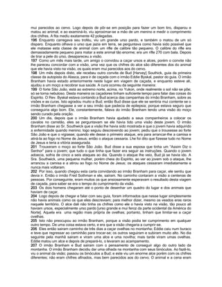 mui parecidos ao cervo. Logo depois de pôr-se em posição para fazer um bom tiro, disparou e matou ao animal, e ao examiná-lo, viu aproximar-se a mão de um menino e medir o comprimento dos chifres. A fita mediu exatamente 42 polegadas. 
196 Enquanto carregava seu troféu, viu um grande urso pardo, e também o matou de um só disparo. Enquanto olhava o urso que jazia em terra, se perguntava como havia sido possível que ele matasse esta classe de animal com um rifle de calibre tão pequeno. O calibre do rifle era demasiadamente pequeno para matar a este animal tão enorme; era um rifle 270 com bala. Depois de tirar a pele do urso, desapareceu a visão. 
197 Como um mês mais tarde, um amigo o convidou a caçar ursos e alces, porém o convite não lhe pareceu concordar com a visão, uma vez que os chifres do alce são diferentes dos do animal que ele havia visto na visão, os quais eram mui parecidos aos do cervo. 
198 Um mês depois disto, ele recebeu outro convite de Bud [Harvey] Southick, guia da primeira classe da autopista do Alasca, para ir de caçada com o irmão Eddie Byskal, pastor do guia. O irmão Branham havia estado anteriormente neste lugar em viagem de caçada, e enquanto esteve ali, ajudou a um moço a recobrar sua saúde. A cura ocorreu da seguinte maneira: 
199 O forte São João, está ao extremo norte, acima, no Yukon, onde realmente o sol não se põe; só se torna nebuloso. Desta maneira os caçadores tinham suficiente tempo para falar das coisas do Espírito. O Rev. Byskal estava contando a Bud acerca das campanhas do irmão Branham, sobre as visões e as curas. Isto agradou muito a Bud; então Bud disse que ele se sentiria mui contente se o irmão Branham chegasse a ver a seu irmão que padecia de epilepsia; porque estava seguro que conseguiria algo bom. Ele, constantemente, falava do irmão Branham tendo uma visão do moço sendo curado pela oração. 
200 Um dia, depois que o irmão Branham havia ajudado a seus companheiros a colocar os cavalos no carretão, eles se perguntavam se ele havia tido uma visão deste jovem. O irmão Branham disse ao Sr. Southwick que a visão lhe havia sido mostrada e que o jovem havia adquirido a enfermidade quando menino; logo seguiu descrevendo ao jovem; pediu que o trouxesse ao forte São João e que o vigiasse; quando ele desse o primeiro ataque, era para arrancar-lhe a camisa e atirá-la ao fogo no Nome de Jesus; então o ataque cessaria. Lhe foi dito que fizesse tudo no Nome de Jesus e teria a vitória assegurada. 
201 Trouxeram o moço ao forte São João. Bud disse a sua esposa que tinha um “Assim Diz o Senhor” para o jovem; que tudo o que tinha que fazer era seguir as instruções. Quando o jovem adoecia, sofria de cinco a seis ataques ao dia. Quando o ataque lhe veio, Bud já se havia ido. A Sra. Southwick, uma pequena mulher, porém cheia do Espírito, ao ver ao jovem sob o ataque, lhe arrancou a camisa e a atirou ao fogo no Nome de Jesus; os ataques cessaram imediatamente e nunca mais voltaram. 
202 Por isso, quando chegou esta carta convidando ao irmão Branham para caçar, ele sentiu que devia ir. Então o irmão Fred Sothman e ele, saíram. No caminho contaram a visão a centenas de pessoas. Por conseguinte, eram muitos os que ansiosamente esperavam o resultado desta viagem de caçada, para saber se era o tempo do cumprimento da visão. 
203 Os dois homens chegaram até o ponto de desenhar um quadro do lugar e dos animais que haviam de caçar. 
204 Logo depois de chegar e falar com seu guia, foram informados que nesse lugar simplesmente não havia animais como os que eles descreviam; para melhor dizer, mesmo os veados eras raros naquele território. O alce dali não tinha os chifres como ele o havia visto na visão, tão pouco ali haviam ursos, especialmente urso pardo [urso grande e mui feroz da parte ocidental da América do Norte]. Aquela era uma região mais própria de ovelhas; portanto, tinham que limitar-se a caçar ovelhas. 
205 Isto não preocupou ao irmão Branham, porque a visão podia ter cumprimento em qualquer outro tempo. De uma coisa estava certo, e era que a visão chegaria a cumprir-se. 
206 Eles então sairam caminho de três dias a caçar ovelhas no montanha; Eddie caiu num buraco e teve que regressar ao caminhão para trocar-se; os outros seguiram e subiram muito alto. No dia seguinte pela manhã sairam e viram uma alce e uma novilha; mais tarde viram umas ovelhas. Eddie matou um alce e depois de prepará-lo, o levaram ao acampamento. 
207 O irmão Branham e Bud saíram com o pensamento de conseguir algo do outro lado da montanha. O irmão Branham decidiu dar uma olhada na montanha com seus binóculos. Ao fazê-lo, viu o animal da visão; passou os binóculos a Bud; e este viu um enorme alce porém com os chifres diferentes; não eram chifres afinados, mas bem parecidos aos do cervo. O animal e a cena eram  