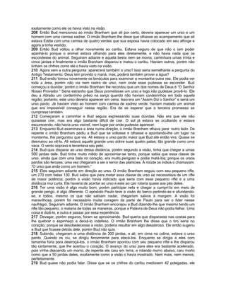 exatamente como ele os havia visto na visão. 
208 Então Bud mencionou ao irmão Branham que ali por certo, deveria aparecer um urso e um homem com uma camisa xadrez. O irmão Branham lhe disse que olhasse ao acampamento que ali estava Eddie com uma camisa de quatro verdes que sua esposa havia colocado em seu alforge e agora a tinha vestido. 
209 Então Bud voltou a olhar novamente ao caribu. Estava seguro de que não o iam poder apanhá-lo porque o animal estava olhando para eles diretamente, e não havia nada que os escondesse do animal. Seguiram adiante e aquela besta nem se movia; caminhara umas trinta e cinco jardas e finalmente o irmão Branham disparou e matou o caribu. Haviam outros, porém não tinham os chifres como ele o havia visto na visão. 
210 Agora vem a outra pergunta: aparecerá também o urso? Isso seria semelhante a pergunta do Antigo Testamento: Deus tem provido o maná, mas, poderá também prover a água? 
211 Bud então tomou novamente os binóculos para examinar a montanha outra vez. Ele podia ver toda a área, porém não via nem rastro de urso, nem onde esse pudesse se esconder. Bud começou a duvidar, porém o irmão Branham lhe recordou que um dos nomes de Deus é “O Senhor Nosso Provedor.” Seria estranho que Deus prometesse um urso e logo não pudesse provê-lo. Ele deu a Abraão um cordeirinho prêso na sarça quando não haviam cordeirinhos em toda aquela região; portanto, este urso deveria aparecer em cena. Isso era um “Assim Diz o Senhor” e seria um urso pardo. Já haviam visto ao homem com camisa de xadrez verde, haviam matado um animal que era impossível conseguir nessa região. Era de se esperar que a terceira promessa se cumprisse também. 
212 Começaram a caminhar e Bud seguia expressando suas dúvidas. Não era que ele não quisesse crer, mas era algo bastante difícil de crer. O sol já estava se ocultando e estava escurecendo; não havia urso visível, nem lugar por onde pudesse aparecer. 
213 Enquanto Bud examinava a área numa direção, o irmão Branham olhava para outro lado. De repente o irmão Branham pediu a Bud que se voltasse e olhasse e apontando-lhe um lugar na montanha, lhe perguntou que via. Ali estava o urso pardo maior que Bud até então vira. Quase se desmaiou ao vê-lo. Ali estava aquele grande urso sobre suas quatro patas; tão grande como uma vaca. O vento soprava e levantava seu pelo. 
214 Bud quis disparar ao urso dessa distância, porém segundo a visão, tinha que chegar a umas 500 jardas dele. Bud tinha muito mêdo de aproximar-se tanto, porque sabia que essa classe de urso, ainda que com uma bala no coração, era muito perigoso e podia matá-los; porque os ursos pardos são ferozes; uma vez chegaram a ser o terror das planícies. À miúde os índios o chamavam: “O urso que anda como um homem.” 
215 Eles seguiram adiante em direção ao urso. O irmão Branham seguiu com seu pequeno rifle, um 270 com balas 130. Bud sabia que para matar essa classe de urso se necessitava de um rifle de maior potência; porém a visão havia indicado que seria com esse pequeno rifle e a uma distância mui curta. Ele haveria de acertar ao urso e este ao cair rolaria quase aos pés deles. 
216 Ter uma visão é algo muito bom; porém participar nela e chegar a cumprí-la em meio de grande perigo, é algo diferente. O apóstolo Paulo teve a visão do barco partindo-se e afundando- se, e todos, mesmo os que não sabiam nadar, chegariam salvos à margem. A visão foi maravilhosa, porém foi necessário muita coragem da parte de Paulo para ser o líder nesse naufrágio. Seguiram adiante. O irmão Branham encorajou a Bud dizendo-lhe que mesmo tendo um rifle tão pequeno, o mataria de todas as maneiras, porque a Palavra de Deus não podia falhar. Uma coisa é dizê-lo, e outra é passar por essa experiência. 
217 Devagar, porém seguros, foram se aproximando. Bud queria que disparasse nas costas para lhe quebrar o espinhaço e deixá-lo indefeso. O irmão Branham lhe disse que o tiro seria no coração, porque se desobedecesse a visão, poderia resultar em algo desastroso. Ele então sugeriu a Bud que ficasse detrás dele, porém Bud não quis. 
218 Subindo, chegaram a uma distância de 300 jardas, e ali, em cima na colina, estava o urso pardo. Quando os viu, se dirigiu ferozmente para atacá-los. Enquanto se dirigia a eles com tamanha fúria para destroçá-los, o irmão Branham apontou com seu pequeno rifle e lhe disparou tão certamente, que lhe acertou o coração. O avanço do urso para eles era bastante acelerado, pois vinha descendo um morro; de repente ele caiu em terra, e rolando morro abaixo, caiu morto como que a 50 jardas deles, exatamente como a visão o havia mostrado. Nem mais, nem menos; perfeitamente. 
219 Bud quase não podia falar. Disse que se os chifres do caribu medissem 42 polegadas, ele  