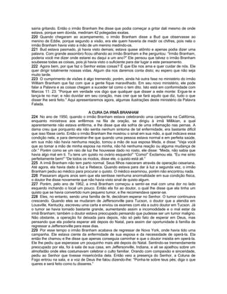 sairia gritando. Então o irmão Branham lhe disse que podia começar a gritar dali mesmo de onde estava, porque sem dúvida, mediriam 42 polegadas exatas. 
220 Quando chegaram ao acampamento, o irmão Branham disse a Bud que observasse ao menino de Eddie, porque segundo a visão, era ele quem haveria de medir os chifres, pois nela o irmão Branham havia visto a mão de um menino medindo-os. 
221 Bud estava pasmado, já havia visto demais; estava quase atônito e apenas podia dizer uma palavra. Com grande assombro ficou olhando ao irmão Branham e lhe perguntou: “Irmão Branham, poderia você me dizer onde estarei eu daqui a um ano?” Ele pensou que talvez o irmão Branham soubesse todas as coisas, pois já havia visto o suficiente para dar lugar a este pensamento. 
222 Agora bem, por que faz o Senhor estas coisas? É que Ele nos ama e quer cuidar de nós. Ele quer dirigir totalmente nossas vidas. Algum dia nos daremos conta disto; eu espero que não seja muito tarde. 
223 O cumprimento de visões é algo tremendo; porém, ainda há outra fase no ministério do irmão William Branham que faz com que a gente fique maravilhado. Em seu novo ministério, ele pode falar a Palavra e as coisas chegam a suceder tal como o tem dito. Isto está em conformidade com Marcos 11: 23: “Porque em verdade vos digo que qualquer que disser a este monte: Ergue-te e lança-te no mar; e não duvidar em seu coração, mas crer que se fará aquilo que diz, tudo o que disser lhe será feito.” Aqui apresentaremos agora, algumas ilustrações deste ministério da Palavra Falada. 
A CURA DA IRMÃ BRANHAM 
224 No ano de 1950, quando o irmão Branham estava celebrando uma campanha na Califórnia, enquanto ministrava aos enfêrmos na fila de oração, se dirigiu à irmã Millikian, a qual aparentemente não estava enfêrma, e lhe disse que ela sofria de uma inflamação nas pernas. A dama creu que porquanto ela não sentia nenhum sintoma de tal enfermidade, era bastante difícil que isso fôsse certo. Então o irmão Branham lhe mostrou o sinal em sua mão, a qual indicava essa condição nela, e para demonstrar-lhe que quando uma pessoa estava normal e em perfeita saúde, em sua mão não havia nenhuma reação, tomou a mão de sua esposa Meda, e disse: “Veja você que ao tomar a mão de minha esposa na minha, não há nenhuma reação ou alguma mudança de côr.” Porém como se um raio de luz lhe houvesse dado no rosto, ele disse: “Meda, não sabia que havia algo mal em tí. Tu tens um quisto no ovário esquerdo!” “Como!” Exclamou ela. “Eu me sinto perfeitamente bem!” “De todos os modos, disse ele, o quisto está ali.” 
225 A irmã Branham não tem parto normal. Seus filhos nasceram através de operação cesariana. Até agora, ela havia dado à luz a Rebeca. Quando estava para dar à luz a segunda vez, o irmão Branham pediu ao médico para procurar o quisto. O médico examinou, porém não encontrou nada. 
226 Passaram alguns anos sem que ela sentisse nenhuma anormalidade em sua condição física, o doutor lhe disse novamente que não havia visto sinal de quisto algum. 
227 Porém, pelo ano de 1962, a irmã Branham começou a sentir-se mal com uma dor no lado esquerdo inchando o local um pouco. Então ela foi ao doutor, o qual lhe disse que ela tinha um quisto que se havia convertido num pequeno tumor, e lhe recomendava operar-se. 
228 Eles, no entanto, sendo uma família de fé, decidiram esperar no Senhor. O tumor continuava crescendo. Quando eles se mudaram de Jeffersonville para Tucson, o doutor que a atendia em Lousville, Kentucky, escreveu uma carta e enviou os exames com ela a outro doutor em Tucson. Já o tumor se havia tornado bastante grande, aumentando assim a incomodidade e o mal estar da irmã Branham; também o doutor estava preocupado pensando que pudesse ser um tumor maligno. Não obstante, a operação foi deixada para depois, não só pelo fato de esperar em Deus, mas pensando que ela poderia esperar até depois do Natal, para assim dar oportunidade à família de regressar a Jeffersonville para esse dias. 
229 Por esse tempo o irmão Branham acabava de regressar de Nova York, onde havia tido uma campanha. Ele estava ciente da enfermidade de sua esposa e da necessidade de operá-la. Ela então lhe chamou e lhe disse que apenas conseguia caminhar e que o doutor insistia em operá-la. Ele lhe pediu que esperasse um pouquinho mais até depois do Natal. Sentindo-se tremendamente preocupado por ela, foi à sala de sua casa, em Jeffersonville, Indiana, e ali se ajoelhou sobre um almofadão onde eles costumavam celebrar o culto familiar. Orando com compaixão e sinceridade, pediu ao Senhor que tivesse misericórdia dela. Então veio a presença do Senhor, a Coluna de Fogo entrou na sala, e a voz de Deus lhe falou dizendo-lhe: “Ponha-te sobre teus pés; diga o que queres e será feito como tu disseres.”  