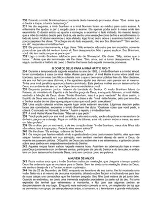 230 Estando o irmão Branham bem consciente desta tremenda promessa, disse: “Que antes que o doutor a toque, o tumor desapareça.” 
231 No dia seguinte, a irmã Branham e a irmã Norman foram ao médico para outro exame. A enfermeira lhe ajudou a pôr o roupão para o exame. Ela apenas podia subir à mesa onde iam examiná-la. O doutor entrou ao quarto e começou a examinar o lado inchado. Ao mesmo tempo que a mão do médico descia para tocá-la, ela sentiu uma sensação como de frio e encolhimento no lado do tumor. O doutor examinou o lado afetado; logo foi ao outro lado e o examinou também. Um pouco perplexo lhe disse: “O inchaço era do lado esquerdo, não era Sra. Branham?” “Sim senhor, era ali”, respondeu a irmã Branham 
232 Ele procurou intensamente, e logo disse: “Não entendo; não sei o que tem sucedido; somente posso dizer que não há nenhum tumor ali. Tem desaparecido. Não o posso explicar. Sra. Branham, você não tem nada porque se preocupar.” 
233 Logo o irmão Branham telefonou para ela de Shreveport. Ela disse: “Billy, sabes que o tumor...” Antes que ela terminasse, ele lhe disse: “Sim, amor, sei, o tumor desapareceu.” E lhe seguiu contando a história de como o Senhor lhe havia dado aquela tremenda promessa. 
O DOM DE DEUS PARA A IRMÃ HATTIE RIGHT 
234 Durante a temporada de caça de esquilos no ano de 1962, o irmão Branham e o irmão Wood, foram convidados à casa da irmã Hattie Mosier para jantar. A irmã Hattie é uma viúva cristã mui bondosa, que com seus dois filhos subsiste com o que o bem-estar público lhes dá. Não obstante, ela era mui fiel com seus dízimos, e lhe agradava ajudar aos demais, sem pensar em sí mesma. Tinha uma irmã paralitica que nunca havia caminhado. Esta piedosa mulher era um testemunho de Deus, e o ambiente de seu lar, era dígno de uma verdadeira cristã. 
235 Enquanto jantavam juntos, falavam da bondade do Senhor. O irmão Branham falava da Palavra, do ministério do Espírito e da bendita graça de Deus; e enquanto falavam, a irmã Hattie, sentindo a bênção de Deus, disse: “Irmão Branham, isso é a pura verdade!” Ao dizer assim, o Espírito de Deus veio sobre o irmão Branham, e disse a ela: “Irmã Hattie Mosier, pelo que tens dito, o Senhor acaba de me dizer que qualquer coisa que você pedir, a receberá.” 
236 Uma unção celestial encheu aquele lugar onde estavam reunidos. Lágrimas desciam pelas faces dos convidados, enquanto o irmão Branham lhe dizia: “Qualquer coisa que você pedir, a obterá. O concedo no Nome do Senhor.” Assim o repetiu o irmão Branham. 
237 A irmã Hattie Mosier lhe disse: “Não sei o que pedir.” 
238 “Você pode pedir por sua irmã paralitica, e ela será curada; vocês são pobres e necessitam de dinheiro, peça-o se o deseja. Peça um milhão de dólares, e se não cairem sobre a mesa, eu serei um falso profeta.” 
239 Ela o olhou por um momento, e de seu coração disse: “Irmão Branham, meus dois filhos não são salvos; isso é o que peço. Poderão eles serem salvos?” 
240 Ele lhe disse: “Os entrego no Nome do Senhor.” 
241 Os moços que haviam estado rindo e gesticulando como costumavam fazê-lo, eles que nem sequer haviam pensado em sua salvação, nem sentiam nenhum desejo de servir a Deus, de repente se puseram pálidos. O Espírito de Deus caiu sobre eles e os estremeceu; e gritando cairam sobre seus joelhos em arrepedimento diante do Senhor. 
242 Aqueles moços foram salvos naquela mesma hora. Assintem ao tabérnaculo hoje e vivem para Deus juntamente com os demais santos, participam da ceia do Senhor e do lava pés; e ambos têm um bom testemunho diante de Deus, tanto em conduta como em palavra. 
A NUVEM DE ANJOS 
243 Fazia muitos anos que o irmão Branham sabia por revelação, que chegaria o tempo quando Deus lhe ordenaria que se mudasse para o Oeste. Sem ter ainda uma revelação direta de Deus, ele sentiu o desejo de ir a Tucson, e assim o planejou. 
244 No dia 22 de Dezembro de 1962, enquanto se levantava de sua cama, lhe foi mostrada uma visão. Nela viu a sí mesmo de pé numa montanha, olhando sobre Tucson e inclinando-se para tirar de suas calças uns carrapichos que lhe haviam pregado. Seu filho José estava de pé junto dele. Quando se endireitou, se ouviu uma tremenda explosão procedente da parte sul do céu. Foi uma explosão tão terrível que estremeceu a montanha, e fêz com que algumas pedras se desprendessem de seu lugar. Enquanto este estrondo comovia a terra, um resplendor de luz que se converteu num grupo de sete poderosos anjos, o tomaram, e o levantaram a grande velocidade.  