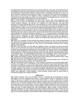O impacto desta visão foi tão tremendo que se sentiu turbado por vários dias. Ele se perguntava se isto significava sua morte, porém pensou que não podia ser, porque José estava de pé a seu lado, não foi ferido por esta tremenda explosão. Depois de haver comentado esta visão com o autor, em 26 de Dezembro, sentimos que os anjos que vieram com voz de trovão, haviam sido enviados de Deus como um sinal de que ele chegaria a saber o significado do capítulo 10 de Apocalipse, conscernente aos sete trovões que João ouviu, porém que lhe foi proibido escrever. Isto era uma suposição, pois ninguém estava seguro do que isto significava. 
245 O irmão Branham imediatamente se mudou para Tucson. Não tendo campanhas pelo momento, saiu a caçar nas montanhas com dois amigos, Gene Norman e Fred Sothman. Estes irmãos, enquanto caçavam, não estavam em companhia do irmão Branham, mas cada qual escolheu um caminho distante para caçar, a certa distância um do outro. Estando o irmão Branham de regresso da montanha, se inclinou para tirar uns carrapichos que haviam se pregado em suas calças. Enquanto o fazia, se ouviu uma grande explosão que procedia da parte sul do céu, a qual estremeceu a montanha até ao ponto que as rochas se desprenderam dela. As pedras menores pareciam dançar no solo, enquanto o monte era sacudido pela explosão. No momento ele teve a impressão que outro caçador o havia ferido, porque havia estremecido tremendamente. Então sete anjos poderosos em forma de pirâmide ou formato de um “V”, se aproximaram à velocidade da luz onde ele estava, e o tomaram. Ao mesmo tempo desse terrível estrondo, ele subiu com eles. Então clamou uma voz: “Regressa ao leste.” Então ele entendeu que já era tempo de regressar a Jeffersonville para pregar os sete selos e revelar os mistérios dos trovões não escritos no livro de Apocalipse. 
246 Agora, eis a verdade: Os dois homens que estavam caçando com ele, correram apressados em sua busca. Eles haviam visto a luz, porém nela não viram aos anjos. Ouviram o tremendo rugir daquele trovão, procedente da parte sul. Logo viram ao irmão Branham tremendo sob o impacto daquela visão tremenda. 
247 Esta cena teve lugar ao outro lado de Flagstaff. Arizona. No mesmo dia deste tremendo evento, no céu se formou uma nuvem de 30 milhas de largura por 26 milhas de altura. Esta nuvem se formou em certa parte da atmosfera onde não é possível que elas se formem. Na investigação científica [muitas fotografias foram tiradas], foi comprovado que naquela zona não havia passado nenhum jato de ar, e eles não puderam explicar como havia sido possível a formação desta nuvem a semelhante altura. Os meteorologistas escreveram uma reportagem sobre a forma estranha desta nuvem. Todavia ninguém tem uma idéia de onde veio, como chegou ali, e para onde se foi. 
248 A gente que conhece a verdade, sabe que esta nuvem misteriosa foi formada por anjos, a qual Deus permitiu que se manifestasse para confundir ao mundo. 
249 Na revista “Life”, de 17 de Maio de 1963, se publicaram quatro fotos desta nuvem. Também foi mostrada na capa da revista “Ciência” de 19 de Abril de 1963. 
250 No mês de Março desse mesmo ano, o Rev. Branham regressou ao Leste para pregar sobre os selos, e os pregou de 17 a 24 de Março. Este ensino foi algo novo até mesmo para ele. De fato, ele ensinou em tal forma que teve que corrigir certas coisas que anteriormente ele mesmo havia ensinado. A razão desta correção foi, que cada dia enquanto ele esperava em Deus, aquele luz de côr âmbar aparecia, e da mesma, a Voz de Deus lhe falava revelando-lhe toda a verdade exata do conteúdo dos selos e das vozes que emitiram os trovões. O “Assim Diz o Senhor” na boca de um profeta, tem regressado a nossa geração, a última geração, porque todas as coisas estão se cumprindo de acôrdo com a Palavra de Deus. 
CAPÍTULO IV 
251 Havendo exposto, tanto nas Escrituras como na vindicação tão extraordinária do profeta mensageiro, seria bom relacionarmos ambas, e desta maneira vermos a maravilhosa obra de Deus. Pense por um momento no fato de que este homem, a miúde é vindicado. Em outras palavras, tem havido ocasião quando ele tem dado seu testemunho e tem pedido a outros que lhe aceitem como um homem enviado de Deus. Não tem havido profeta que haja aparecido em cena, em tempo algum, que não haja feito o mesmo. Quando Moisés apareceu ao povo de Israel, ele disse: “Deus me falou da sarça ardente.” Logo procedeu a prová-lo com dois sinais que lhe foram dados por Deus. A razão imediata teve duas manifestações. Alguns creram, e outros disseram: “Nós não estávamos ali, como sabemos que Deus te falou da Coluna de Fogo?” Porém isto não desalentou a Moisés; ele seguiu adiante porque sabia que Deus lhe havia chamado; a Voz que lhe falou foi uma Voz escriturística, portanto sabia a Quem estava obedecendo. Um verdadeiro profeta  