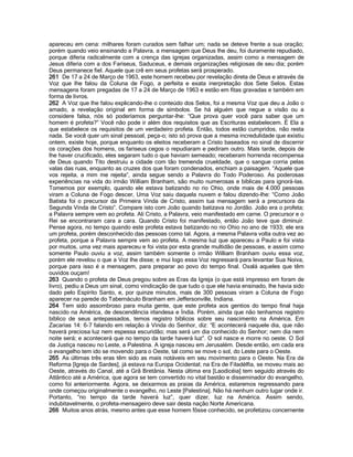 apareceu em cena: milhares foram curados sem falhar um; nada se deteve frente a sua oração; porém quando veio ensinando a Palavra, a mensagem que Deus lhe deu, foi duramente repudiado, porque diferia radicalmente com a crença das igrejas organizadas, assim como a mensagem de Jesus diferia com a dos Fariseus, Saduceus, e demais organizações religiosas de seu dia; porém Deus permanece fiel. Aquele que crê em seus profetas será prosperado. 
261 De 17 a 24 de Março de 1963, este homem recebeu por revelação direta de Deus e através da Voz que lhe falou da Coluna de Fogo, a perfeita e exata inerpretação dos Sete Selos. Estas mensagens foram pregadas de 17 a 24 de Março de 1963 e estão em fitas gravadas e também em forma de livros. 
262 A Voz que lhe falou explicando-lhe o conteúdo dos Selos, foi a mesma Voz que deu a João o amado, a revelação original em forma de símbolos. Se há alguém que negue a visão ou a considere falsa, nós só poderíamos perguntar-lhe: “Que prova quer você para saber que um homem é profeta?” Você não pode ir além dos requisitos que as Escrituras estabelecem. É Ela a que estabelece os requisitos de um verdadeiro profeta. Então, todos estão cumpridos, não resta nada. Se você quer um sinal pessoal, peça-o; isto só prova que a mesma incredulidade que existiu ontem, existe hoje, porque enquanto os eleitos receberam a Cristo baseados no sinal de discernir os corações dos homens, os fariseus cegos o repudiaram e pediram outro. Mais tarde, depois de lhe haver crucificado, eles segaram tudo o que haviam semeado; receberam horrenda recompensa de Deus quando Tito destruiu a cidade com tão tremenda crueldade, que o sangue corria pelas valas das ruas, enquanto as cruzes dos que foram condenados, enchiam a paisagem. “Aquele que vos rejeita, a mim me rejeita”, ainda segue sendo a Palavra do Todo Poderoso. As poderosas experiências na vida do irmão William Branham, são muito numerosas e bíblicas para ignorá-las. Tomemos por exemplo, quando ele estava batizando no rio Ohio, onde mais de 4.000 pessoas viram a Coluna de Fogo descer, Uma Voz saiu daquela nuvem e falou dizendo-lhe: “Como João Batista foi o precursor da Primeira Vinda de Cristo, assim tua mensagem será a precursora da Segunda Vinda de Cristo”. Compare isto com João quando batizava no Jordão. João era o profeta; a Palavra sempre vem ao profeta. Ali Cristo, a Palavra, veio manifestado em carne. O precursor e o Rei se encontraram cara a cara. Quando Cristo foi manifestado, então João teve que diminuir. Pense agora, no tempo quando este profeta estava batizando no rio Ohio no ano de 1933; ele era um profeta, porém desconhecido das pessoas como tal. Agora, a mesma Palavra volta outra vez ao profeta, porque a Palavra sempre vem ao profeta. A mesma luz que apareceu a Paulo e foi vista por muitos, uma vez mais apareceu e foi vista por esta grande multidão de pessoas, e assim como somente Paulo ouviu a voz, assim também somente o irmão William Branham ouviu essa voz, porém ele revelou o que a Voz lhe disse; e mui logo essa Voz regressará para levantar Sua Noiva, porque para isso é a mensagem, para preparar ao povo do tempo final. Oxalá aqueles que têm ouvidos ouçam! 
263 Quando o profeta de Deus pregou sobre as Eras da Igreja (o que está impresso em foram de livro), pediu a Deus um sinal, como vindicação de que tudo o que ele havia ensinado, lhe havia sido dado pelo Espírito Santo, e, por quinze minutos, mais de 300 pessoas viram a Coluna de Fogo aparecer na parede do Tabernáculo Branham em Jeffersonville, Indiana. 
264 Tem sido assombroso para muita gente, que este profeta aos gentios do tempo final haja nascido na América, de descendência irlandesa e Índia. Porém, ainda que não tenhamos registro bíblico de seus antepassados, temos registro bíblicos sobre seu nascimento na América. Em Zacarias 14: 6-7 falando em relação à Vinda do Senhor, diz: “E acontecerá naquele dia, que não haverá preciosa luz nem espessa escuridão; mas será um dia conhecido do Senhor; nem dia nem noite será; e acontecerá que no tempo da tarde haverá luz”. O sol nasce e morre no oeste. O Sol da Justiça nasceu no Leste, a Palestina. A igreja nasceu em Jerusalém. Desde então, em cada era o evangelho tem ido se movendo para o Oeste, tal como se move o sol, do Leste para o Oeste. 
265 As últimas três eras têm sido as mais notáveis em seu movimento para o Oeste. Na Era da Reforma [Igreja de Sardes], já estava na Europa Ocidental; na Era de Filadélfia, se moveu mais ao Oeste, através do Canal, até a Grã Bretânia. Nesta última era [Laodicéia] tem seguido através do Atlântico até a América, que agora se tem convertido no vital bastão e disseminador do evangelho, como foi anteriormente. Agora, se deixarmos as praias da América, estaremos regressando para onde começou originalmente o evangelho, no Leste [Palestina]. Não há nenhum outro lugar onde ir. Portanto, “no tempo da tarde haverá luz”, quer dizer, luz na América. Assim sendo, indubitavelmente, o profeta-mensageiro deve sair desta nação Norte Americana. 
266 Muitos anos atrás, mesmo antes que esse homem fôsse conhecido, se profetizou concernente  
