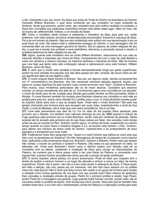 a ele, chamando-o por seu nome. Se disse que antes da Vinda do Senhor se levantaria um homem chamado William Branham, o qual seria conhecido por seu ministério na costa ocidental da América. Ainda que estranho, porém certo, seu ministério tem sido melhor recebido no ocidente, e Deus tem concedido que poderosas maravilhas tenham sido feitas neste lugar. Além do mais, ele se mudou de Jeffersonville, Indiana, a um estado do Oeste. 
267 Como o ministério deste homem é realmente o ministério de Elias para esta era, então podemos, com toda certeza, encontrar ampla descrição escriturística. Examine a natureza de Elias. Foi a de um homem do deserto. Não era nem sofisticado nem político em sua aproximação à era na qual havia de viver. Ele estava total e cabalmente entregue ao Senhor, e sua mensagem não foi conhecida além de uma mensagem genuína do Senhor. Ele se separou da ordem religiosa de seu dia, a qual era a escola dos profetas e seus partidários; aborreceu a perverção sexual e resistiu à profetisa [sistemas da falsa religião] de seu dia. 
268 Agora, quando este ministério veio ao irmão William Branham, observamos em sua vida as mesmas atitudes e respostas que vimos em Elias. Comparemos isto com o caso de João Batista e outra vez veremos a mesma natureza, os mesmos atributos e maneiras de Elias. Não há homem que viva hoje que tenha toda esta vindicação natural e sobrenatural como este homem, William Branham, servo de Deus. 
269 É certo que à miúde esta verdade é levada demasiadamente longe por gente superticiosa; porém há uma verdade mui peculiar que não deve passar por alto, contudo, tão pouco deve se dar um significado além de seu legítimo valor. 
270 O nome original deste homem é Branam. Seu pai, por alguma razão, decidiu acrescentar-lhe um “h” convertendo-o em Branham. Isto não mereceria nenhuma atenção especial, exceto, que agora no campo espiritual há dois homens cujos nomes terminam com “ham”. Graham e Branham. Para muitos, seus ministérios particulares são os de maior alcance. Considere que estamos vivendo um tempo semelhante aos dias de Ló. Encontramos agora uma coincidência mui peculiar: o nome de Abrão teve de ser mudado para Abraão para poder receber ao filho prometido; Abrão a Abraão. O nome Branam também foi mudado para Branham observe seu ministério e verá nele ao profeta para esta era, assim como Abraão foi o profeta para a sua. O irmão Branham recebe poder do Espírito Santo para tudo o que se propõe fazer. Onde está o irmão Branham? Ele está nas igrejas chamando aos homens para que escapem por suas vidas, mostrando-lhes o sinal de Sua Vinda, o sinal do Messias. Isto é mais que uma mera coincidência, isto é um fato. 
271 Leve este pensamento aos dias de Ló. Foi no calor do dia quando Deus apareceu pela primeira vez a Abraão. Foi também num caloroso domingo do ano de 1933 quando a Coluna de Fogo apareceu pela primeira vez ao irmão Branham, sendo vista por centenas de pessoas. Nesta ocasião ele foi avisado pela primeira vez do que Deus estava por fazer. Isto sucedeu muito tempo antes de que se ouvisse do Rev. Graham; porém agora, no tempo da tarde, exatamente no mesmo tempo quando os anjos foram a Sodoma resgatar a Ló, se levanta este homem, o Rev. Graham, para alertar aos homens da breve vinda do Senhor, instando-lhes a se arrependerem de seus pecados e a escaparem por suas vidas. 
272 Poderíamos muito bem perguntar-nos: “Quem é o outro homem que tipifica ao outro anjo que lidou com os pecadores em Sodoma? Os três mensageiros do tempo de Ló estavam numa mesma área, tipificando a três americanos desta era: Branham, Graham e Roberts. Porém note que desses três nomes, o mundo só conhece a Graham e Roberts. São estes os que aparecem no rádio, na televisão, etc. Onde está Branham? Assim como o Senhor esteve com Abraão, está ali na montanha com os eleitos, recebendo a revelação de Deus para corrigir as interpretações da Palavra, de maneira que a Noiva possa voltar a ser uma Noiva da Palavra, e novamente uma esposa leal; e possa mostrar as poderosas obras que são a porção da igreja santificada. 
273 O acima exposto, talvez pareça um pouco presunçoso. Pode se dizer que ninguém tem o direito de exaltar a nenhum homem a um lugar tão elevado e atribuir a outros um labor de menos importância. Porém não é assim. Isto não é outra coisa senão a soberania de Deus. É Deus quem tem feito a eleição, não nós, pense por um momento, não tem tido Deus sempre um só profeta maior em cada época? Não é certo que Deus nunca tem usado a um grupo de homens para revelar a verdade como muitos gostariam de nos fazer crer que sucede hoje? Nem mesmo ao apóstolos lhes concedeu a revelação através de grupos. Pedro foi o primeiro profeta e orador, logo Paulo; porém Paulo foi o mensageiro aos gentios. Logo quando todos haviam morrido, exceto João, ele se convertou então no profeta da época. Sem dúvida que isto é correto. Deus tem que ter também Seu profeta nesta hora, e só a ele virá a interpretação correta da Palavra e a aplicação correta para esta  