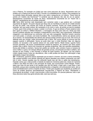 com a Palavra. Foi somente um [João] que veio como precursor de Jesus. Novamente será um profeta com a Palavra de Deus em todo o mundo e os estabelecerá em Justiça. Para assegurar-se na verdade desta afirmação, apenas olhe a seu redor e pergunte-se a sí mesmo, “Quem está de acôrdo em matéria das Escrituras?” É evidente que as pessoas não são de um só pensar. Necessitamos novamente da mente de Deus; necessitamos novamente de um “Assim Diz o Senhor”; necessitamos de um profeta vindicado. 
280 Seria difícil terminar esta dissertação sem comentar sobre o que poderia ser o principal argumento de alguém. Há quem disputa que Deus não se manifesta na vida de um cristão através de atos de poder, mas através dos frutos do Espírito somente. Porém em nossa maneira de entender, tem que existir ambos; tão necessário é um como o outro, de acôrdo ao que foi revelado a Paulo, quem tinha ambas as coisas: o poder e os frutos. O que se atribue a Paulo, poderia muito bem agora se atribuir a William Branham, o mensageiro de Deus para esta era. Ainda que todo homem pudesse repudiar seu ministério e estigmatizá-lo como falso, seus argumentos, finalmente chegariam a se desmoronar ao confrontar com sua vida consagrada. Nenhum homem caminha com tanto poder, e contudo, com tanta humildade. Ele, invariavelmente, estima aos demais acima de sí mesmo. As necessidades dos demais são sempre postas primeiro que as suas. Ele nunca se defende ante seu inimigo, antes encomenda tudo a Deus. Ele nunca solicita ou procura que lhe paguem quando é defraudado. Nunca se pode dizer que o irmão Branham haja, em alguma ocasião, se recusado a dar quando estava em seu poder fazê-lo. Neste tempo, quando todos buscam grandeza, ele busca constantemente manter-se pequeno, de maneira que Deus possa receber toda a glória. Nunca tem buscado ter grandes programas. Não tem grandes possessões. Nunca põe ênfase no dinheiro. Nunca tem pedido ser servido, pelo contrário, busca a maneira de servir melhor a outros. Em tempos difíceis de grandes provas, encontrando-se triste e solitário, tem servido ao seu Criador; o tem honrado e amado de igual maneira. Se alguém, por seu próprio critério deseja buscar frutos em abundância, olhe a este profeta de Deus com admiração e seja estimulado a seguir tais pisadas. 
281 Finalmente, queremos deixar assentado que se este é o homem, tal como o temos entendido, não causará também uma atitude indevida em alguns daqueles que militam juntamente com ele? Isto é certo. Haverá aqueles que lhe atribuirão aquilo que ele não é; pelos tais lamentamos. Haverão outros que o denunciarão e tratarão de destruí-lo; tememos pelos tais, tendo em memória a Miriã e aos filhos de Arão e aos principais de Israel, que murmuraram contra Moisés. Porém, pelos que mais há que temer é por aqueles que não lhe darão o lugar para o qual Deus o tem escolhido, porque seus corações serão entenebrecidos e chegarão a se endurecerem tanto, até ao ponto de blasfemarem contra o Espírito de Deus. Porém para aqueles que receberão ao profeta em nome de profeta devemos assinaladamente recordar-lhes a Palavra de Deus: “Recebereis a recompensa de profeta”, e tudo o que envolve o ofício de profeta. Em poucas palavras, tudo o que Deus derramar sobre Sua gente através dele, tudo isso será seu. 
