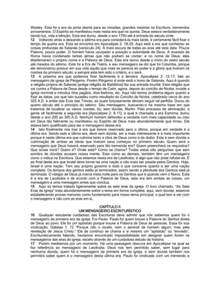 Wesley. Esta foi a era da porta aberta para as missões, grandes mestres na Escritura, tremendos avivamentos. O Espírito se manifestou mais nesta era que na quinta. Deus estava verdadeiramente dando luz, vida e bênção. Esta era durou, desde o ano 1750 até à entrada do século vinte. 
12 Voltando atrás e deixando a sétima era para considerá-la mais tarde, é certamente fácil fixar o tempo da quarta era. Esta se encontra em Apocalipse 2: 18-29. Aqui está a era que conheceu as coisas profundas de Satanás [versículo 24]. A mais escura de todas as eras até esta data. Pouca Palavra, pouco poder. O homem havia usurpado a posição e autoridade de Deus. A avareza de Roma havia condenado tantas almas que não podiam se contar; e no nome de Deus, eles blasfemaram o próprio nome e a Palavra de Deus. Esta era durou desde o início do sexto século até meados do sétimo. Esta foi a Era de Tiatira, e seu mensageiro se diz que foi Columba, porque ele demonstrou possuir em sua vida aquilo que mais se parecia ao poder e a glória que tiveram os crentes do primeiro século; e sempre este tem sido o critério, e o será. 
13 A próxima era que podemos fixar facilmente é a terceira. Apocalipse 2: 12-17; fala ao mensageiro da igreja de Pérgamo. Porém Pérgamo é onde está o trono de Satanás. Aqui é quando a religião própria de Satanás [antiga religião da Babilônia] faz sua entrada triunfal. Esta religião que vai contra a Palavra de Deus desde o tempo de Caím, agora, depois do concílio de Nicéia, invade a igreja nominal e introduz ritos pagãos, dias festivos, etc. Aqui não temos problema algum quanto a fixar as datas, por que isto sucedeu como resultado do Concílio de Nicéia, celebrado cerca do ano 325 A.D. e antes das Eras das Trevas, as quais forçosamente deviam seguir tal perfídia. Durou do quarto século até o princípio do sétimo. Seu mensageiro, buscando-o na mesma base em que tratamos de localizar os vários crentes, foi, sem dúvida, Martin. Pelo processo de eliminação, a gente vê facilmente a segunda era [Apocalipse 2: 8-11], a qual é chamada a era Esmirna, durou desde o ano 200 ao 300 A.D. Nenhum homem defendeu a verdade com mais capacidade ou creu em Deus tão fielmente ou manifestou ou Espírito de Deus mais abundantemente que Irineu. Ele estava bem qualificado para ser o mensageiro desse era. 
14 Isto finalmente nos traz à era que temos reservado para o último, porque em verdade é a última era. Sendo esta a última era, deve sem dúvida, ser a mais interessante e a mais importante porque é nesta última era que culmina tanto a obra de Deus como a do diabo. Esta é sem dúvida a culminação de ambas as obras que tiveram seus começos no primeiro século. Quem será o mensageiro que Deus haverá reservado para tão tremenda era? Quem preencherá os requisitos? Que sinais trará? Quem é? Onde está? Como se chama? Todas estas são perguntas que sem sombra de dúvidas acusam nossa mente. Esta como as demais, também têm um mensageiro como o indica na Escritura. Que estamos nesta era de Laodicéia, é algo que não pode refutar-se. É ao final desta era que Israel deve tornar-se uma nação e não mais ser pisada pelos Gentios. Hoje, Israel é uma nação. Tem seu próprio governo e todo o que concerne quanto a ser uma nação completa. Os tempos dos gentios estão já terminados; assim sendo a plenitude dos Gentios está já terminada. O relógio de Deus já marca meia noite para os Gentios que é quando vem o Noivo. Esta é a era de Laodicéia e de acordo com a Palavra de Deus, esta era tem ambas as coisas, um mensageiro e uma mensagem antes que conclua. 
15 Aqui só temos tratado ligeiramente sobre as sete eras da igreja. O livro chamado, “As Sete Eras da Igreja” trata abundantemente sobre o tema em forma completa; aqui, sem dúvida, estamos estabelecendo provas menores como fundamento para nosso tema principal, o qual tem a ver com o mensageiro e não com as eras em si. 
CAPÍTULO II 
UM MENSAGEIRO ESCRITURÍSTICO 
16 Qualquer estudante cuidadoso das Escrituras deve admitir que nós sabemos quem foi o mensageiro da primeira era da igreja: Foi Paulo. Paulo foi quem trouxe a Palavra do Senhor direta de Deus ao povo. Ele foi um apóstolo porque trouxe a Palavra de Deus às pessoas. Essa foi sua vindicação. Gálatas 1: 12 “Porque não o recebi, nem o aprendi de homem algum, mas pela revelação de Jesus Cristo.” Ele de contínuo se chama a si mesmo um “apóstolo” ou “enviado”. Escriturísticamente falando, havíamos encontrado impossibilidade em designar quem foram os mensageiros das eras da igreja, exceto através de um cuidadoso estudo da história. 
17 Porém meditemos por um momento. Há uma passagem obscura em Apocalipse na qual se faz referência ao mensageiro de Laodicéia. Deus nos tem permitido saber, sem lugar para nenhuma dúvida, quem foi o mensageiro da primeira era da igreja, e sem dúvida também nos permitirá saber quem é o mensageiro desta última era. Paulo foi vindicado com um tremendo e  