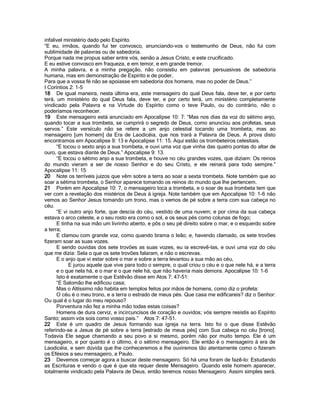 infalivel ministério dado pelo Espírito. 
“E eu, irmãos, quando fui ter convosco, anunciando-vos o testemunho de Deus, não fui com sublimidade de palavras ou de sabedoria. 
Porque nada me propus saber entre vós, senão a Jesus Cristo, e este crucificado. 
E eu estive convosco em fraqueza, e em temor, e em grande tremor. 
A minha palavra, e a minha pregação, não consistiu em palavras persuasivas de sabedoria humana, mas em demonstração de Espírito e de poder, 
Para que a vossa fé não se apoiasse em sabedoria dos homens, mas no poder de Deus.” 
I Coríntios 2: 1-5 
18 De igual maneira, nesta última era, este mensageiro do qual Deus fala, deve ter, e por certo terá, um ministério do qual Deus fala, deve ter, e por certo terá, um ministério completamente vindicado pela Palavra e na Virtude do Espírito como o teve Paulo, ou do contrário, não o poderíamos reconhecer. 
19 Este mensageiro está anunciado em Apocalipse 10: 7: “Mas nos dias da voz do sétimo anjo, quando tocar a sua trombeta, se cumprirá o segredo de Deus, como anunciou aos profetas, seus servos.” Este versículo não se refere a um anjo celestial tocando uma trombeta, mas ao mensageiro [um homem] da Era de Laodicéia, que nos trará a Palavra de Deus. A prova disto encontramos em Apocalipse 9: 13 e Apocalipse 11: 15. Aqui estão os trombeteiros celestiais. 
“E tocou o sexto anjo a sua trombeta, e ouvi uma voz que vinha das quatro pontas do altar de ouro, que estava diante de Deus.” Apocalipse 9: 13. 
“E tocou o sétimo anjo a sua trombeta, e houve no céu grandes vozes, que diziam: Os reinos do mundo vieram a ser de nosso Senhor e do seu Cristo, e ele reinará para todo sempre.” Apocalipse 11: 15 
20 Note os terríveis juizos que vêm sobre a terra ao soar a sexta trombeta. Note também que ao soar a sétima trombeta, o Senhor aparece tomando os reinos do mundo que lhe pertencem. 
21 Porém em Apocalipse 10: 7, o mensageiro toca a trombeta, e o soar de sua trombeta tem que ver com a revelação dos mistérios de Deus à igreja. Note também que em Apocalipse 10: 1-6 não vemos ao Senhor Jesus tomando um trono, mas o vemos de pé sobre a terra com sua cabeça no céu. 
“E vi outro anjo forte, que descia do céu, vestido de uma nuvem; e por cima da sua cabeça estava o arco celeste, e o seu rosto era como o sol, e os seus pés como colunas de fogo; 
E tinha na sua mão um livrinho aberto, e pôs o seu pé direito sobre o mar, e o esquerdo sobre a terra; 
E clamou com grande voz, como quando brama o leão; e, havendo clamado, os sete trovões fizeram soar as suas vozes. 
E sendo ouvidas dos sete trovões as suas vozes, eu ia escrevê-las, e ouvi uma voz do céu que me dizia: Sela o que os sete trovões falaram, e não o escrevas. 
E o anjo que vi estar sobre o mar e sobre a terra levantou a sua mão ao céu, 
E jurou aquele que vive para todo o sempre, o qual criou o céu e o que nele há, e a terra e o que nela há, e o mar e o que nele há, que não haveria mais demora. Apocalipse 10: 1-6 
Isto é exatamente o que Estêvão disse em Atos 7: 47-51: 
“E Salomão lhe edificou casa; 
Mas o Altíssimo não habita em templos feitos por mãos de homens, como diz o profeta: 
O céu é o meu trono, e a terra o estrado de meus pés. Que casa me edificareis? diz o Senhor: Ou qual é o lugar do meu repouso? 
Porventura não fez a minha mão todas estas coisas? 
Homens de dura cerviz, e incircuncisos de coração e ouvidos; vós sempre resistís ao Espírito Santo; assim vós sois como vosso pais.” Atos 7: 47-51. 
22 Este é um quadro de Jesus formando sua igreja na terra. Isto foi o que disse Estêvão referindo-se a Jesus de pé sobre a terra [estrado de meus pés] com Sua cabeça no céu [trono]. Todavia Ele segue chamando a seu povo a si mesmo, porém não por muito tempo. Ele é um mensageiro, e por quanto é o último, é o sétimo mensageiro. Ele então é o mensageiro à era de Laodicéia, e sem dúvida que lhe conheceremos e lhe ouviremos tão atentamente como o fizeram os Efésios a seu mensageiro, a Paulo. 
23 Devemos começar agora a buscar deste mensageiro. Só há uma foram de fazê-lo: Estudando as Escrituras e vendo o que é que ela requer deste Mensageiro. Quando este homem aparecer, totalmente vindicado pela Palavra de Deus, então teremos nosso Mensageiro. Assim simples será.  