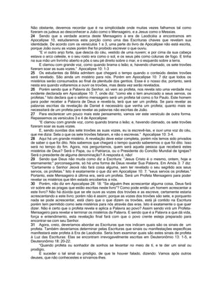Não obstante, devemos recordar que é na simplicidade onde muitas vezes falhamos tal como fizeram os judeus ao desconhecer a João como o Mensageiro, e a Jesus como o Messias. 
24 Sendo que a verdade acerca deste Mensageiro à era de Laodicéia a encontramos em Apocalipse 10, estudaremos esta porção como uma das Escrituras chaves que revelam sua identidade. De acordo com os versículos 1 a 3, uma parte do livro de Apocalipse não está escrita, porque João ouviu as vozes porém lhe foi proibido escrever o que ouviu. 
“E vi outro anjo forte, que descia do céu, vestido de uma nuvem; e por cima da sua cabeça estava o arco celeste, e o seu rosto era como o sol, e os seus pés como colunas de fogo. E tinha na sua mão um livrinho aberto e pôs o seu pé direito sobre o mar, e o esquerdo sobre a terra. 
E clamou com grande voz, como quando brama o leão; e, havendo chamado, os sete trovões fizeram soar as suas vozes.” Apocalipse 10: 1-3 
25 Os estudantes da Bíblia admitem que chegará o tempo quando o conteúdo destes trovões será revelado. São ainda um mistério para nós. Porém em Apocalipse 10: 7 diz que todos os mistérios serão consumados ao final da plenitude dos gentios. Esse é o nosso dia; portanto, será nesta era quando voltaremos a ouvir os trovões, mas desta vez serão revelados. 
26 Porém sendo que a Palavra do Senhor, só vem ao profeta, nos revela isto uma verdade mui evidente declarada em Apocalipse 10: 7, onde diz: “como ele o tem anunciado a seus servos, os profetas.” Isto declara que o sétimo mensageiro será um profeta tal como o foi Paulo. Este homem para poder receber a Palavra de Deus e revelá-la, terá que ser um profeta. Se para revelar as palavras escritas da revelação de Daniel é necessário que venha um profeta; quanto mais se necessitará de um profeta para revelar as palavras não escritas de João. 
27 Para esclarecer um pouco mais este pensamento, vamos ver este versículo de outra forma. Repassemos os versículos 3 e 4 de Apocalipse: 
“E clamou com grande voz, como quando brama o leão; e, havendo clamado, os sete trovões fizeram soar as suas vozes. 
E, sendo ouvidas dos sete trovões as suas vozes, eu ia escrevê-las, e ouvi uma voz do céu, que me dizia: Sela o que os sete trovões falaram, e não o escrevas.” Apocalipse 10: 3-4. 
28 Aqui há um grande mistério. A revelação deve estar completa, porém nós temos sido privados de saber o que foi dito. Nós sabemos que chegará o tempo quando saberemos o que foi dito. Isso será no tempo do fim. Agora, nos perguntamos, quem será aquela pessoa que receberá estes mistérios de Deus? Será o Papa, ou o Patriarca, ou o Presidente do Concílio Mundial de Igrejas? Será o presidente de alguma denominação? A resposta é, não! 
29 Sendo que Deus não muda como diz a Escritura: “Jesus Cristo é o mesmo, ontem, hoje e eternamente;” porconseguinte, só há uma forma de Deus revelar Sua Palavra. Em Amós 3: 7 diz: “Certamente o Senhor Jeová não fará coisa alguma, sem ter revelado o seu segrêdo aos seus servos, os profetas.” Isto é exatamente o que diz em Apocalipse 10: 7: “seus servos os profetas.” Portanto, este Mensageiro à última era, será um profeta. Será um Profeta Mensageiro para poder revelar os mistérios que têm estado encobertos a nós. 
30 Porém, não diz em Apocalipse 28: 18: “Se alguém lhes acrescentar alguma coisa, Deus fará vir sobre ele as pragas que estão escritas neste livro”? Como pode então um homem acrescentar a este livro? Não há dúvida que se ele ouve as vozes dos trovões e as escreve, certamente estaria acrescentando a este livro; porém não é assim; porque as vozes dos trovões são sete, e porquanto nada se pode acrescentar, está claro que o que dizem os trovões, está já contido na Escritura porém tem permitido como sete mistérios para nós através das eras. Isto é exatamente o que quer dizer. Não é certo que o profeta revela e aplica a Palavra ao povo? Assim sendo virá um Profeta- Mensageiro para revelar e terminar os mistérios da Palavra. E sendo que é a Palavra a que dá vida, força e entendimento, esta revelação final fará com que o povo crente esteja preparado para encontrar-se com seu Senhor. 
31 Agora, creio, deveríamos abordar as Escrituras que nos indicam quais são os sinais de um profeta. Também deveríamos determinar pelas Escrituras que sinais ou manifestações específicas manifestará este profeta à Era de Laodicéia. Seria bom examinar quais são estes sinais de profeta à Luz das Escrituras: Elas se encontram irrevogavelmente escritas em Deuteronômio 13: 1-5, e Deuteronômio 18: 20-22: 
“Quando profeta ou sonhador de sonhos se levantar no meio de tí, e te der um sinal ou prodígio, 
E suceder o tal sinal ou prodígio, de que te houver falado, dizendo: Vamos após outros deuses, que não conhecestes e sirvamos-lhes.  
