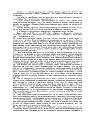 Não ouvirás as palavras daquele profeta ou sonhador de sonhos; porquanto o Senhor vosso Deus vos prova, para saber se amais o Senhor vosso Deus com todo o vosso coração, e com toda a vossa alma. 
Após o Senhor vosso Deus andareis, e a ele temereis, e os seus mandamentos guardareis, e a sua voz ouvireis, e a ele servireis, e a ele vos achegareis. 
E aquele profeta ou sonhador de sonhos morrerá pois falou rebeldia contra o Senhor vosso Deus, que vos tirou da terra do Egito, e vos resgatou da casa de servidão, para te apartar do caminho que te ordenou o Senhor teu Deus, para andares nele; assim tirarás o mal do meio de tí.” Deuteronômio 13: 1-5. 
“Porém o profeta que presumir soberbamente de falar alguma palavra em meu nome que eu lhe não tenho mandado falar, ou o que falar em nome de outros deuses, o tal profeta morrerá. 
E, se disseres no coração: Como conheceremos a palavra que o Senhor não falou? 
Quando o tal profeta falar em nome do Senhor, e tal palavra se não cumprir, nem suceder assim, esta é palavra que o Senhor não falou; com soberba a falou o tal profeta, não tenhas temor dele.” Deuteronômio 18: 20-22 
32 Através destes versículos podemos notar que Deus tem capacitado a certos homens no mundo com a habilidade de ver antecipadamente os sucessos que vão acontecer no futuro e também de revelar o que está oculto no presente. Agora, é sabido de todos que é absolutamente impossível para um homem saber, a ciência exata, do que descansa no futuro, a menos que o tal esteja operando com um poder que possa fazer com que sua predição chegue a suceder. Também sabemos que nenhum homem pode de sí mesmo operar milagres que estão fora das possibilidades do gênero humano, a menos que ele esteja em íntimo contato com alguma força que faça com que o que ele diga chegue a suceder. 
33 Porém esta habilidade pode ser comum a dois grupos de pessoas: Aqueles que são de Deus, e aqueles que são do diabo. Um bom exemplo disto o podemos encontrar em Moisés realizando grandes sinais sobrenaturais através do poder da fé em Deus, e os magos do Egito duplicando os milagres por meio da habilidade satânica. Poderíamos dizer sem medo de errar que Deus tem Seus Profetas, e Satanás também tem os seus. Porém, por favor, note cuidadosamente a Escritura que acabamos de citar em Deuteronômio 13 e 18. O profeta que é genuínamente de Deus guiará e manterá ao povo de Deus fiel à Palavra; porém o falso profeta, guiará ao povo fora da Palavra. 
34 Hoje podemos fazer a mesma prova. O verdadeiro Profeta será um homem da Palavra, e insistirá em que todo homem faça da Palavra seu critério. Ele guiará ao homem a Cristo. Sua vida será um vivo exemplo quanto a que se refere a obediência; e seus motivos serão puros. Ele não tratará de tirar benefício material de seus dons espirituais, mas sempre tem de ensinar a Cristo ao povo, e o levará a uma experiência mais profunda com Ele. Ele sempre tem de exaltar ao Senhor Jesus; e a meiga visão de Cristo que ele apresentará ao povo, nunca será ofuscada por nenhuma ação do Profeta. Isto, sem dúvida, será assim; porque o espírito de profecia é realmente o Espírito de Cristo. 
35 Uma boa ilustração do que estamos tratando de dizer, o podemos ver claramente em dois homens. Ambos foram profetas: Moisés e Balaão. Vejamos a Moisés quem está disposto a dar sua vida e seu tudo por causa da glória eterna do Senhor e do bem eterno dos que ele lidera. Aqui temos a um homem clamando contra o pecado, defendendo e lutando por seu povo, e dando a honra ao Senhor. Ele é um que pode dizer: “Tenho eu pedido coisa alguma a vocês? Lhes tenho mentido alguma vez? Quando tenho profetizado não se tem cumprido o que tenho dito? Os tenho guiado mal alguma vez, ou tenho recusado alguma vez dizer-lhes tudo o que Deus me tem dito? Não lhes tenho guiado sempre a Deus, buscando sempre o bem-estar de vocês? Não tenho sido eu fiel a Deus e a vocês?” 
36 Porém Balaão jamais podia dizer semelhante coisa. Em seu afã por conseguir dinheiro, pouco faltou para que se quebrasse uma perna quando a jumenta o espremeu contra a parede. Em sua cega cobiça pelo dinheiro tratou de negociar com os dons que Deus lhe havia dado. E quando se viu sem suficiente poder ou autoridade para fazer dano a Israel, cocebeu um plano para destruí-los. Este plano não foi outro senão o de induzir a Israel a fornicar com as Moabitas em Baal-Peor. Isto era cem por cento contrário à Palavra de Deus. Ele tratou de apartar ao povo de Deus. Este homem era um amante de sí mesmo, e um destruidor. 
37 Porém a um verdadeiro profeta o vemos retratado através das Escrituras como um servo, um que estima e busca o bem de outros acima do seu próprio. Jamais tratará de cair nas boas graças das autoridades, nem com pessoa alguma. Ele fala e guarda a Palavra de Deus. Sua devoção a  