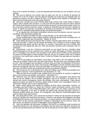 Deus é em e através da Palavra; a qual ele pessoalmente demonstra em seu ministério e em sua conduta. 
38 Pelo que já sabemos nos convém fugir do poder que vem de ou através de pessoas de coração mau e de má conduta. Fuja das palavras daqueles que ainda que sua pregação seja mui persuasiva, passam, por alto a Palavra de Deus, ou de alguma forma rejeitam a mensagem que Deus nos tem enviado para nosso bem-estar espiritual. 
39 Seria bom recordar que os dois Simões estão ainda conosco hoje: Simão Pedro e Simão o mágico. Está o grande servo de Deus, e o outro que não tem parte nem sorte com Deus. Sempre têm havido duas classes de homens ou duas classes de grupos que demonstram poder; porém um tem uma fonte errada de onde tira o poder. O espírito do anticristo está aqui tal como o Espírito de Cristo. O espírito do antecristo nos profetas de Satanás é tão parecido ao verdadeiro Espírito de Deus, que só o verdadeiro eleito poderá escapar de semelhante engano. 
“E, se aqueles dias não fossem abreviados nenhuma carne se salvaria; mas por causa dos escolhidos serão abreviados aqueles dias. 
Então, se alguém vos disser: Eis que o Cristo está aqui, ou ali, não lhe deis crédito. 
Porque surgirão falsos cristos e falsos profetas e farão tão grandes sinais e prodígios que, se possível fora, enganariam até os escolhidos.” Mateus 24: 22-24. 
40 Estes eleitos genuínos permanecem fiéis à Palavra. Quando estes eleitos vêem ao Profeta e seus atos de poder, e notam que ele sempre permanece com a Palavra e nunca se aparta dela, imediatamente eles sabem que ele é de Deus, e o aceitam. Tudo quanto faz e diz o Profeta, lhes faz aproximar mais Àquele que logo vem. Eles não buscarão nenhuma outra vindicação; esta é a vindicação. 
41 Examinemos o que diz a Escritura concernente ao que haverá de ser o ministério deste Profeta-Mensageiro à era de Laodicéia. Ele é ambas as coisas: Mensageiro e Profeta. Realmente ele é o mensageiro à era; ele tem uma mensagem a dar; porém seria mui difícil que ele aparecesse em cena como Mensageiro e fosse recebido como tal, sem ser um profeta a quem vem a Palavra do Senhor e com quem está o poder de Deus. O ofício de Profeta o faz apto para ser chamado o Mensageiro. 
42 Assim foi nos tempos de João Batista. Jesus disse: “que saíste a ver? Um profeta? Vos digo, mais que um profeta. Porque este é de quem está escrito, “Eis que envio meu mensageiro diante de mim.” Este mensageiro que procederia a primeira vinda de Cristo, foi profetizado na Escritura, porém não foi chamado por seu nome. Crê você que o Mensageiro à Era de Laodicéia quem será o precursor da Segunda Vinda de Cristo [da qual falam as Escrituras que será um acontecimento maior que a Primeira Vinda], não se haverá de encontrar nas páginas na Bíblia? 
43 Sem dúvida que sim; e ele também terá o ofício de Profeta, o qual vindicará sua posição como Mensageiro a esta era; e isto é exatamente o que Apocalipse 10: 7 diz: 
“Mas nos dias da voz do sétimo anjo, quando tocar a sua trombeta, se cumprirá o segrêdo de Deus, como anunciou aos profetas, seus servos.” Apocalipse 10: 7. 
44 Nenhuma outra era registra semelhantes palavras para seu mensageiro. Das demais eras nada se diz em relação a ter um profeta mensageiro, mas só da Primeira e da última era. As demais eras tiveram mensageiros; porém não profetas. Eles foram reformadores. Todos tiveram alguma luz sobre uma parte da Escritura; porém nenhum destes cinco mensageiros tiveram um “Assim Diz O Senhor” como o teve o apóstolo Paulo. 
45 Agora, nestes últimos dias quando os mistérios de Deus serão consumados, teremos, um mensageiro que será Profeta, e o “Assim Diz O Senhor” estará novamente conosco, como esteve com o apóstolo Paulo. Este Profeta-Mensageiro deve estar entre nós nestes momentos já que Israel tem regressado a sua terra; os tempos dos gentios logo haverão terminado, portanto, a Plenitude também estará por concluir. Por conseguinte, este poderoso Profeta-Mensageiro deve estar em algum lugar agora mesmo. 
46 Nos perguntamos então, como vamos lhe reconhecer? Talvez isto não seja fácil de descobrir devido ao complexo de nossa forma de pensar, e devido a que estamos tão arraigados nas idéias já estabelecidas quanto a como ele deve aparecer, e a que se parecerá, como falará e como há de atuar. Porém se tão somente pudéssemos considerar o Mensageiro de Sua primeira Vinda, isto sem dúvida, nos ajudaria a encontrar o Mensageiro de Sua Segunda Vinda. 
47 João veio separado de toda escola Teológica. Ele não foi um sacerdote mesmo quando por nascimento deveria ser; não pertenceu aos fariseus nem tão pouco aos saduceus; tão pouco se nos diz que ele pertencesse aos essênios. Ele não foi educado por homem algum no religioso nem  