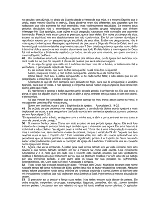 no secular; sem dúvida, foi cheio do Espírito desde o ventre de sua mãe, e o mesmo Espírito que o ungiu, esse mesmo Espírito o instruiu. Seus objetivos eram tão diferentes aos daqueles que lhe rodeavam que não somente foi mal entendido, mas violentamente repudiado. Se mesmo seus próprios discípulos não o entenderam, quanto mais aqueles grupos religiosos que vinham interrogar-lhe. Sua aparição, suas ações e sua pregação, causaram mais confusão que aparente iluminação. Parecia mais estar contra as pessoas, que a favor delas. Em todos os campos da vida, exceto no espiritual, ele era absolutamente um não conformista. Ele foi um homem duvidoso e repudiado, exceto por um pequeno grupo escolhido de seus dias. Então nos perguntamos, não é mais que provável que o Mensageiro que haverá de precursar a Segunda Vinda de Cristo será um homem igual no mínimo detalhe ao primeiro precursor? Sem dúvida que temos que dar todo crédito à história bíblica quando se nos mostra claramente que todo Profeta Maior e mensageiro de Deus foi mal entendido e finalmente rejeitado por todos, exceto por uma minoria, em quem morava o mesmo Espírito de Deus. 
48 Um cuidadoso estudo da condição espiritual dos últimos dias, ou da Igreja de Laodicéia, nos dará muita luz no que diz respeito à classe de pessoa que será este mensageiro. 
“E ao anjo da igreja que está em Laodicéia escreve: Isto diz o Amém, a testemunha fiel e verdadeira, o princípio da criação de Deus: 
Eu sei as tuas obras, que nem és frio nem quente: oxalá foras frio ou quente! 
Assim, porque és morno, e não és frio nem quente, vomitar-te-ei da minha boca. 
Como dizes: Rico sou, e estou enriquecido, e de nada tenho falta; e não sabes que és um desgraçado, e miserável, e pobre, e cego, e nu. 
Aconselho-te que de mim compres ouro provado no fogo, para que te enriqueças; e vestidos brancos, para que te vistas, e não apareça a vergonha da tua nudez; e que unjas os teus olhos com colírio, para que vejas. 
Eu repreendo e castigo a todos quantos amo; sê pois zeloso, e arrepende-se. Eis que estou a porta, e bato: se alguém ouvir a minha voz, e abrir a porta, entrarei em sua casa, e com ele cearei, e ele comigo. 
Ao que vencer lhe concederei que se assente comigo no meu trono; assim como eu vencí, e me assentei com meu Pai no seu trono. 
Quem tem ouvidos, ouça o que o Espírito diz às igrejas. Apocalipse 3: 14-22 
49 De acôrdo ao que podemos ver neste passagem, a condição da última era da igreja é a mais deplorável de todas, e sua vergonha e confusão conclui em tremenda apostasia, como o podemos ver em Apocalipse 3: 20: 
“Eis que estou à porta, e bato: se alguém ouvir a minha voz, e abrir a porta, entrarei em sua casa, e com ele cearei, e ele comigo.” 
50 O mesmo Senhor Jesus Cristo tem sido expulso de sua própria igreja. Agora, Ele está fora tratando de conseguir entrada. Note aqui também que o chamado que agora Ele está fazendo é individual e não coletivo: “se alguém ouvir a minha voz.” Esta não é uma interpretação inventada, mas a verdade nua, sem nenhuma classe de rodeios, porque o versículo 22 diz: “aquele que tem ouvidos ouça o que o Espírito diz.” Este versículo vinte tem sido tão usado aplicando-se aos pecadores que já temos perdido o verdadeiro significado; porém é o Espírito de Deus deixando saber antecipadamente qual seria a condição da igreja de Laodicéia. Finalmente ela se converte numa igreja sem Cristo. 
51 Agora, não vá se confundir. A razão pela qual temos falhado em ver esta verdade, tem sido devido a que temos falhado também em ler a Palavra tal como está escrita. Leia novamente Apocalipse 2 e 3. Note que em cada Era o Espírito está falando àqueles que são verdadeiros cristãos e também aos que pretendem ser ou que se chamam cristãos. Por um lado Ele os fustiga por seu tremendo pecado, e por outro lado os louva por sua piedade, fé, sofrimentos, entendimentos, etc. Com pode ser isto? A resposta é simples. 
52 Todo Israel não é Israel. Israel quer dizer: “Príncipe com Deus”. Multidões levaram este nome naquele tempo tal como no tempo de Elias, porém isso não os fazia verdadeiros Israelitas. Naquele tempo talvez pudessem haver cinco milhões de Israelitas segunda a carne, porém só haviam sete mil verdadeiros Israelitas que não dobraram seus joelhos a Baal. Hoje temos a mesma situação de ontem. 
53 O pescador sai a pescar e lança suas redes. Nas redes entram toda classe de peixes. Ele colhe enguias, serpentes, tartarugas, caranguejos, lagostas, camarões, rãs, etc., porém também entram peixes. Um pastor tem um rebanho no qual há tanto ovelhas como cabritos. O agricultor  