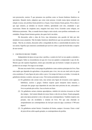 2
sem preconceito, nutrem. É que pensamos nos profetas como se fossem beduínos fanáticos ou
ignorantes. Quando muito, julgamos que como eram pessoas vivendo numa época atrasada em
relação à nossa, tais profetas foram primitivos e boçais. Esses homens foram geniais. Prova disso é
que aqui estamos, já entrados no terceiro milênio, aprendendo com eles, estudando o que
escreveram. Dentro de cinqüenta anos, ninguém lerá meus livros. Existirão como relíquia, em
bibliotecas poeirentas. Mas, se mundo houver daqui a meio século, esses profetas continuarão a ser
estudados. Porque foram homens geniais, dos quais Joel é um deles.
Há discussões sobre a data do livro, mas deixaremos esta questão de lado por não
atenderem nosso propósito. Não há dados históricos identificáveis que nos permitam localizar seu
tempo. Não há, no entanto, discussão sobre a integridade da obra e a autenticidade da autoria. Isso
nos anima. Significa que estaremos caminhando por um livro sobre o qual não há dúvidas a respeito
do teor textual.
2. UM POUCO DO SEU TEMPO
Independente da época em que situe o profeta, o cenário de Joel vai nos ajudar a entender a
sua mensagem. Saber as circunstâncias em que ele viveu nos ajudará a compreender o que ele diz.
Mesmo que não sejamos hegelianos, temos que concordar que um homem é sempre um pouco de
produto de seu tempo. Ou reage ao seu tempo.
Há uma seca muito forte e uma praga de gafanhotos como cenários principais do livro. Para
uma nação que dependia da agricultura e da pecuária para viver, isto era um sinal certo de grave
crise econômica. É uma figura de juízo sobre o povo. Um tempo de fome se avizinha. A invasão de
gafanhotos domina o cenário, mais que a seca. Três teorias pretendem explicá-la.
(1) Os gafanhotos não seriam reais, mas seriam uma figura de invasores como egípcios,
babilônios, assírios e gregos. Embora respeite quem interprete desta maneira, a
colocação dos gregos aqui dependerá de uma data mais próxima de nós, colocando o
livro no período pós-exílico. Isso eu hesito em fazer.
(2) Os gafanhotos seriam criaturas apocalípticas, símbolo de exércitos invasores no final
dos tempos. Joel estaria falando do nosso futuro e não do seu futuro. Estaria pregando
para uma época posterior a nós e não para seus contemporâneos. Também respeito esta
posição, mas ela invalidaria o restante do livro. Por que uma chamada ao
arrependimento aos contemporâneos de Joel por causa de algo a acontecer 3.700 anos
depois?
(3) Os gafanhotos seriam literais. Comedores de hortas, campos e lavouras. Eram o sinal
de juízo divino sobre aquela geração, os contemporâneos do profeta.
 