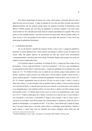 3
Esta última interpretação me parece ser a mais viável porque a descrição feita por Joel é
típica de uma nuvem de insetos. E jogar as ameaças do livro para um futuro recuado, tipo milênio
dispensacionalista, não faz nenhum sentido dentro do esquema do profeta. Comentaristas como
Bewer e Pfeiffer pensam que Joel falou de gafanhotos no primeiro capítulo e um outro autor,
reescrevendo seu livro, décadas mais tarde, falou de criaturas apocalípticas no segundo. Mas o livro
parece ser uma unidade literária, o que deixa tal teoria com pouca base. Não há nenhum indício, no
texto, de que o livro seja produto de dois autores ou que tenha sido resscrito. É mais viável crer
numa praga de gafanhotos literalmente.
3. A TEOLOGIA DE JOEL
Em vez de discutir a questão das ameaças divinas, como a seca e a praga de gafanhotos,
pensemos no ensino global de Joel. Vamos analisar sua teologia e verificar no que ela implica com
nossas vidas. Há alguns aspectos do pensamento de Joel que trazem uma extraordinária
contemporaneidade e relevância para nosso tempo. Prestemos atenção neles, porque isso muito nos
ajudará na nossa compreensão cristã.
(1) O primeiro aspecto a considerar, na teologia de Joel, é o lugar que Deus ocupa em seu
pensamento. O livro, como diz Prinsloo, "é um livro teocêntrico" 2
. No livro, e por conseqüência,
no pensamento de Joel, Deus é o autor das ações. A praga dos gafanhotos foi enviada por ele, como
lemos em 2.11: “E o Senhor levanta a sua voz diante do seu exército, porque muito grande é o seu
arraial; e poderoso é quem executa a sua ordem; pois o dia do Senhor é grande e muito terrível, e
quem o poderá suportar?”. Também a remoção dos gafanhotos é obra de Deus, como se lê em 2.19-
20: “E o Senhor, respondendo, disse ao seu povo: Eis que vos envio o trigo, o vinho e o azeite, e
deles sereis fartos; e vos não entregarei mais ao opróbrio entre as nações; e removerei para longe de
vós o exército do Norte, e o lançarei para uma terra seca e deserta, a sua frente para o mar oriental, e
a sua retaguarda para o mar ocidental; subirá o seu mau cheiro, e subirá o seu fedor, porque ele tem
feito grandes coisas”. É o Senhor quem exorta o povo ao choro e ao arrependimento, como vemos
em 2.12-13: “Todavia ainda agora diz o Senhor: Convertei-vos a mim de todo o vosso coração; e
isso com jejuns, e com choro, e com pranto. E rasgai o vosso coração, e não as vossas vestes; e
convertei-vos ao Senhor vosso Deus; porque ele é misericordioso e compassivo, tardio em irar-se e
grande em benignidade, e se arrepende do mal”. É ele, Deus, quem decide que é tempo de julgar,
mas é ele quem chama para a conversão, quem oferece a restauração, quem derrama o Espírito e
quem anuncia a vitória final. Joel nos relembra dois pontos teológicos muito fortes que não
2
Conforme Hubbard, in Joel e Amós - Introdução e Comentário (M. Cristão/V. Nova), p. 40.
 