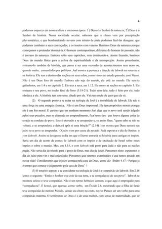 4
podemos esquecer em nossa cultura e em nossa época: 1º
) Deus é o Senhor da natureza; 2º
) Deus é o
Senhor da história. Numa sociedade secular, sabemos que a chuva vem por precipitação
pluviométrica, e que bombardeando nuvens com nitrato de prata podemos fazê-las desaguar, que
podemos combater a seca com açudes, e os insetos com veneno. Banimos Deus da natureza porque
começamos a pretender dominá-la. O homem contemporâneo, diferente do homem do passado, não
é escravo da natureza. Embora sofra seus caprichos, vem dominando-a. Assim fazendo, banimos
Deus do mundo físico para a esfera da espiritualidade e da introspecção. Assim procedendo,
retiramo-lo também da história, que passa a ser uma sucessão de acontecimentos sem nexo ou,
quando muito, comandados por políticos. Joel mostra a presença e direção de Iahweh na natureza e
na história. Ele tem o destino das nações em suas mãos, como vimos no estudo passado, com Naum.
Não é um Deus fora do mundo. Embora não seja do mundo, ele está no mundo. Ele suscita
gafanhotos, em 1.4 e no capítulo 2. Ele traz a seca, em 1.12. Ele move as nações no capítulo 3. Ele
restaura o seu povo, no trecho final do livro (3.18-21). Tudo vem dele, tudo é feito por ele, tudo
obedece a ele. A história tem um rumo, ditado por ele. Vai para onde ele quer que ela vá.
(2) O segundo ponto a se notar na teologia de Joel é a moralidade de Iahweh. Ele não é
uma força ou uma energia cósmica. Não é um Deus impessoal. Ele tem propósitos morais porque
ele é um Ser moral. É curioso que em nenhum momento Joel diga que o povo está sendo julgado
pelos seus pecados, mas na chamada ao arrependimento, fica bem claro que houve alguma coisa de
errada na conduta do povo. Este é exortado a se arrepender e, se assim fizer, "quem sabe se não se
voltará, e se arrependerá, e deixará após si uma bênção?” (2.14). Isto mostra que Deus sustará seu
juízo se o povo se arrepender. O juízo vem por causa de pecado. Judá esperava o dia do Senhor, o
yom Iahweh. Assim se designava o dia em que o Eterno entraria na história para castigar os ímpios.
Seria um dia de acerto de contas de Iahweh com os ímpios e de exaltação de Israel sobre esses
ímpios e sobre o mundo. Mas, em 1.15, o yom Iahweh está perto para Judá e não para as nações
pagãs. Não seria dia de triunfo para o povo de Deus, mas dia de juízo. Pensemos nisto: esperamos o
dia do juízo para ver o mal aniquilado. Pensamos que seremos examinados e que temos pecado em
nossa vida? Consideramos que o juízo começa pela casa de Deus, como diz 1Pedro 4.17: “Porque já
é tempo que comece o julgamento pela casa de Deus” ?
(3) O terceiro aspecto a se considerar na teologia de Joel é a compaixão de Iahweh. Em 2.18
lemos o seguinte: “Então o Senhor teve zelo da sua terra, e se compadeceu do seu povo”. Iahweh se
mostrou zeloso e teve compaixão. Não é um termo hebraico comum, o que aqui é empregado para
“compadeceu”. É hemel, que aparece, como verbo, em Êxodo 2.6, mostrando que a filha de faraó
teve compaixão do menino Moisés, vendo seu choro no cesto, no rio. Parece ser um verbo para uma
compaixão materna. O sentimento de Deus é o de uma mulher, com senso de maternidade, que vê
 