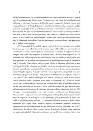 5
um bebê prestes a morrer. Isto é muito bonito. Deus tem a firmeza carinhosa de um pai, e o coração
terno de uma mãe que vê o filho em perigo. Costumamos ouvir que o Deus do Antigo Testamento é
o Deus da ira e do juízo. Lembrem-se de Marcião, com seu conceito do Demiurgo e como Jesus
venceu o Deus de ira do Antigo Testamento. Mas o Deus mostrado no Antigo Testamento também
é cheio de misericórdia. É Pai, como Oséias nos mostrou. Tem sentimentos maternos, como Joel
deixa entender. Não estou endossando a teologia feminista nem o conceito da maternidade de Deus.
Nada disso. Acho até essas considerações risíveis, uma adaptação da Bíblia à nossa cultura, à nossa
maneira de ver o mundo. Não podemos adaptar a Bíblia à nossa cultura, mas analisar nossa cultura
à luz da Bíblia.Estou mostrando que Deus tem sentimentos e sentimentos fortes, como a da mulher
que vê um bebê prestes a morrer.
(5) A necessidade de conversão é o quarto aspecto teológico importante, em nosso profeta.
Nos dias em que vivemos, Deus é mostrado como um papai noel bonachão, com um cesto cheio de
presentes para os meninos bem comportados, aqueles que vão a uma igreja do neopentecostalismo e
entregam suas ofertas para campanhas de fogueiras santas. Podemos ouvir programas que são
declarados como sendo evangélicos, pela televisão e pelo rádio, por meses a fio sem ouvirmos falar,
uma vez sequer, da necessidade de arrependimento, de abandono dos pecados e de mudança de
vida. A conversão foi deixada de lado em muitos púlpitos e substituída pela adesão ou pela
contribuição. Cristo foi substituído por Abraão e a cruz que o cristão deve tomar para seguir a
Cristo foi esquecida e em seu lugar se oferece em trono em troca de ofertas e assistência aos cultos
com contribuições regulares. A ética foi suprimida e em seu lugar entrou a prosperidade como tema
dominante das pregações. Os dias pré-Lutero, de venda de indulgências e de compra das bênçãos de
Deus, estão de volta. “Todavia ainda agora diz o Senhor: Convertei-vos a mim de todo o vosso
coração; e isso com jejuns, e com choro, e com pranto", diz Iahweh em 2.12. Ele não quer liturgia.
Ou seja, não está interessado em fraseologia tipo "ministrar louvor, subir acima dos querubins, ir à
sala do trono, mergulhar nos teus rios", e outras esquisitices verbais. Ele quer ação que mostre
quebrantamento e não rito apenas. É para rasgar o coração e não as roupas, como lemos em 2.13:
“E rasgai o vosso coração, e não as vossas vestes; e convertei-vos ao Senhor vosso Deus; porque ele
é misericordioso e compassivo, tardio em irar-se e grande em benignidade, e se arrepende do mal”.
Rasgar as roupas era um ato litúrgico. Ele não quer liturgia, quer quebrantamento. É para o povo
chorar os seus pecados, como lemos em 2.17: “Chorem os sacerdotes, ministros do Senhor, entre o
alpendre e o altar, e digam: Poupa a teu povo, ó Senhor, e não entregues a tua herança ao opróbrio,
para que as nações façam escárnio dele. Por que diriam entre os povos: Onde está o seu Deus?”.
Não é rito nem são palavras. Não é externo, é interno. É sentimento. Podemos criticar o pietismo
por sua internalização da fé religiosa, mas esta postura tem respaldo entre os profetas. É a conversão
 