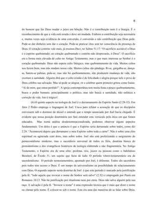 6
do homem que faz Deus mudar o juízo em bênção. Não é a contribuição nem é a liturgia. É o
reconhecimento de que a vida está errada e deve ser mudada. Embora a contribuição seja necessária
e, muitas vezes seja evidência de uma conversão, é conversão e não contribuição que Deus pede.
Pode-se dar dinheiro sem dar o coração. Pode-se praticar ritos sem ter consciência da presença de
Deus. O coração contrito vale mais, já ensinou Davi, no Salmo 51.17: “O sacrifício aceitável a Deus
é o espírito quebrantado; ao coração quebrantado e contrito não desprezarás, ó Deus”. O sacrifício
era a forma mais elevada de culto no Antigo Testamento, mas o que mais interessa ao Senhor é o
coração quebrantado. Deus não espera culto litúrgico, mas quebrantamento de vida. Muitos cultos
nos fazem bem, mas não mudam nossa vida. Muitos cultos são pândega. Ri-se, gargalha-se, dança-
se, batem-se palmas, pula-se, mas não há quebrantamento, não produzem mudança de vida, não
exortam à santidade. Alguém dirá que o culto cristão é de felicidade e alegria porque nele o povo de
Deus celebra sua salvação. Mas só pode se alegrar, rir e celebrar quem primeiro gritou como Isaías:
“Ai de mim, que estou perdido!”. A igreja contemporânea tem muita festa e pouco quebrantamento,
busca o poder humano, principalmente o político, mas não busca a santidade, não enfatiza a
correção de vida. Isto é trágico!
(6) O quinto aspecto na teologia de Joel é o derramamento do Espírito Santo (2.28-32). Em
Atos 2 Pedro emprega a linguagem de Joel. Usa-a para refutar a acusação de que os discípulos
estivessem sob o domínio do álcool e entende que o tempo anunciado por Joel havia chegado. É
evidente que nossa posição doutrinária nos fará entender este versículo pela ótica em que fomos
educados. Mas numa análise desdenominacionalizada, podemos observar alguns aspectos
fundamentais. Um deles é que o anúncio é que o Espírito seria derramado sobre todos, como diz
2.28: “Acontecerá depois que derramarei o meu Espírito sobre toda a carne”. Não é sobre uma elite
espiritual ou agraciada com dons, mas sobre todos. Joel não está profetizando o surgimento do
pentecostalismo moderno, mas o sacerdócio universal de todos os fiéis, doutrina básica do
protestantismo e dos evangélicos históricos de teologia elaborada e não fragmentária. No Antigo
Testamento, o Espírito era de uma elite: profetas, reis, juízes ou pessoas como o habilidoso
Bezaleel, de Êxodo 31, um sujeito que fazia de tudo. O período vétero-testamentário era de
sacerdotalismo. O período neotestamentário, apontado por Joel, é diferente. Todos são sacerdotes
pois todos têm acesso a Deus. É um tempo de universalismo na possibilidade de relacionamento
com Deus. O segundo aspecto nesta doutrina de Joel é que este período é marcado pela justificação
pela fé: "todo aquele que invocar o nome do Senhor será salvo" (2.32) é empregado por Paulo em
Romanos 10.13. Não há justificação por ritualismo nem por etnia. Deus não salva alguém pela sua
raça. A salvação é pela fé. "Invocar o nome" é uma expressão técnica que é mais que dizer o nome
ou clamar pelo nome. É colocar-se sob o nome. Esta era uma das maneiras de se falar sobre Deus.
 
