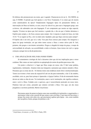 7
Os hebreus não pronunciavam seu nome, que é sagrado. Chamavam-no de mc h, HA SHEM, ou
seja, O NOME. O período que Joel aponta é o do Novo Testamento. E os sinais que ele mostra
como autenticadores da época? Simplesmente linguagem típica do pensamento hebreu: as
intervenções de Deus na história, os seus yomyn ha Iahweh ou, para usar a linguagem grega, seus
eschatons, são adornados com esta linguagem. É um componente que mostra ser algo especial,
singular. Vivemos na época que Joel mostrou: o grande dia, o dia em que o Senhor derramou o
Espírito para sempre, e ele ficou conosco para sempre. Isto é resposta à oração de Jesus, em João
14.16: “E eu rogarei ao Pai, e ele vos dará outro Ajudador, para que fique convosco para sempre”.
O Espírito não é um ioiô, que vai e volta. Veio para ficar conosco para sempre. Ele inaugurou a
época da igreja instituição, em que todos temos acesso a Deus e somos salvos pela fé. Joel,
portanto, não pregou o movimento carismático. Pregou a chegada do tempo da graça, o tempo da
universalidade da salvação, sua acessibilidade a todos os homens. Jesus tornou isto real e a igreja
começou a pregar isto no dia de pentecostes.
4. UMA APLICAÇÃO DE JOEL PARA NOSSO TEMPO
Já comentamos a teologia de Joel e deixamos claro que ela traz implicações para o nosso
cotidiano. Mas vamos ser mais explícitos na apropriação do ensino do profeta para nossa vida.
Um ponto a observar é o lugar que Deus ocupa em nossa vida. É fácil amar prédios,
regulamentos, instituições. Amamos toda essa tranqueira e pensamos que estamos amando a Deus.
Pensamos que as coisas são ele. Os batistas temos uma tendência muito forte à institucionalização.
Temos (ou tivemos o bom senso de esquecê-lo?) até um dia para testemunho, o dia 12 de outubro,
escolhido, creio eu, para fazer pirraça à Aparecida e à Igreja Católica. O dia de testemunho batista
devem ser todos os dias do ano. Ter instituições, amar e servir instituições, não significa conhecer,
amar e servir a Deus. Cuidado com o equívoco, que é razoavelmente praticado em nosso meio.
Podemos lutar por coisas, pensando que estamos servindo a Deus. Cito aqui, um dos meus
pregadores e escritores preferido, Martin Lloyd-Jones:
Precisamos parar de pensar na Igreja como uma assembléia de instituições e organizações, e
precisamos voltar a este conceito de que somos o povo de Deus. É por amor do Seu nome, e
porque Seu nome está sobre nós, que precisamos suplicar pela Igreja - sim, como também
por sua glória e honra, porque ela pertence a ele. 3
3
Lloyd-Jones, Avivamento , p. 140. PES, S. Paulo, 1992.
 