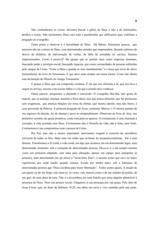 8
Não confundamos as coisas: devemos buscar a glória de Deus e não a de instituições,
prédios e coisas. Não misturemos Deus com toda a parafernália que edificamos para viabilizar a
pregação do evangelho.
Outro ponto a observar é a moralidade de Deus. Há líderes, felizmente poucos, que
parecem não ter o temor de Deus, com determinadas atitudes que empreendem. Quando sabemos de
desvio de dinheiro, de malversação de verbas, de falta de seriedade no serviço, ficamos
impressionados. Como é possível? Há igrejas que se portam mais como empresas humanas,
buscando poder e prestígio social, buscando riquezas, que como comunidades de pessoas redimidas
pelo sangue de Cristo. “Teme a Deus e guarda os seus mandamentos” é a frase que serve de chave
hermenêutica do livro de Eclesiastes. E que deve estar sempre em nossa mente. Cristo não aboliu
esta declaração do filósofo do Antigo Testamento.
E graças a Deus que sua compaixão continua. É ela que nos alimenta a fé, que nos leva a
seguir no serviço, mesmo com nossas falhas e é ela que o mundo deve conhecer.
Outro aspecto: preguemos a chamada à conversão. O evangelho ôba-ôba, tipo goma de
mascar, que se mastiga, mastiga, mantém a boca cheia, mas que nunca alimenta, que faz promessas
sem exigências, que anuncia bênçãos em troca de ofertas, que mostra alarido, mas não frutos, é
uma perversão da Palavra. A primeira pregação de Jesus, conforme Marcos 1.15 mostra quando de
seu regresso do deserto, foi de chamar o povo ao arrependimento. Observem no livro de Atos, nos
primeiros sermões da igreja primitiva, como esta palavra aparece. O cristianismo é uma chamada à
correção, à vida acertada com Deus. Cristianismo não é filosofia de vida, não é festa, nem forró.
Cristianismo é um compromisso com a pessoa de Cristo.
Por fim, mas não o menos importante: precisamos resgatar o conceito do sacerdócio
universal de todos os fiéis. Mais uma vez tenho que reclamar do neopentecostalismo. Ele é uma
lástima. Transformou a fé cristã, a vida cristã, em algo que acontece em um determinado lugar, num
determinado momento, sob o comando de determinadas pessoas. Deve-se ir a um templo (muitas
vezes um armazém adaptado, sem salas para educação, apenas um espaço para manipular as
pessoas), num determinado dia (já temos a "sexta-feira forte", o mesmo termo que ouvi no baixo
espiritismo, por onde rondei quando criança, levado por minha mãe), sob a liderança de
determinadas pessoas que “Deus escolheu para trazer libertação”. Todos somos iguais. A oração de
um pastor ou de um bispo vale tanto (e, às vezes, vale menos) como a de um zelador do prédio, de
um gari, de uma dona de casa. Não é a investidura em uma função que torna alguém adentrável à
presença de Deus. Nem sua postura social. Chegamos à sua presença por sua graça. Pela obra de
Jesus Cristo, que, no dizer de Hebreus 10.20, nos abriu um novo e vivo caminho pela sua carne.
 
