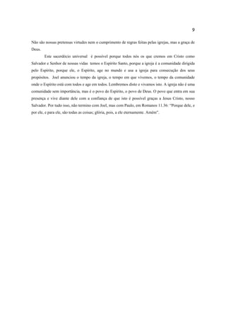9
Não são nossas pretensas virtudes nem o cumprimento de regras feitas pelas igrejas, mas a graça de
Deus.
Este sacerdócio universal é possível porque todos nós os que cremos em Cristo como
Salvador e Senhor de nossas vidas temos o Espírito Santo, porque a igreja é a comunidade dirigida
pelo Espírito, porque ele, o Espírito, age no mundo e usa a igreja para consecução dos seus
propósitos. Joel anunciou o tempo da igreja, o tempo em que vivemos, o tempo da comunidade
onde o Espírito está com todos e age em todos. Lembremos disto e vivamos isto. A igreja não é uma
comunidade sem importância, mas é o povo do Espírito, o povo de Deus. O povo que entra em sua
presença e vive diante dele com a confiança de que isto é possível graças a Jesus Cristo, nosso
Salvador. Por tudo isso, não termino com Joel, mas com Paulo, em Romanos 11.36: “Porque dele, e
por ele, e para ele, são todas as coisas; glória, pois, a ele eternamente. Amém”.
 