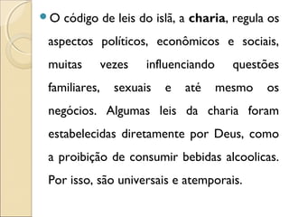 O código de leis do islã, a charia, regula os 
aspectos políticos, econômicos e sociais, 
muitas vezes influenciando questões 
familiares, sexuais e até mesmo os 
negócios. Algumas leis da charia foram 
estabelecidas diretamente por Deus, como 
a proibição de consumir bebidas alcoolicas. 
Por isso, são universais e atemporais. 
