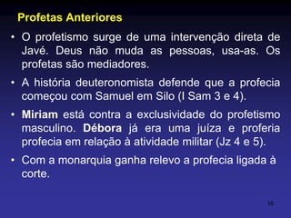 Profetas Anteriores
• O profetismo surge de uma intervenção direta de
Javé. Deus não muda as pessoas, usa-as. Os
profetas são mediadores.
• A história deuteronomista defende que a profecia
começou com Samuel em Silo (I Sam 3 e 4).
• Miriam está contra a exclusividade do profetismo
masculino. Débora já era uma juíza e proferia
profecia em relação à atividade militar (Jz 4 e 5).
• Com a monarquia ganha relevo a profecia ligada à
corte.
10

 
