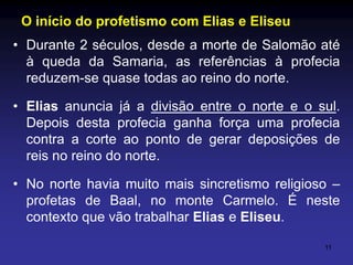 O início do profetismo com Elias e Eliseu
• Durante 2 séculos, desde a morte de Salomão até
à queda da Samaria, as referências à profecia
reduzem-se quase todas ao reino do norte.
• Elias anuncia já a divisão entre o norte e o sul.
Depois desta profecia ganha força uma profecia
contra a corte ao ponto de gerar deposições de
reis no reino do norte.
• No norte havia muito mais sincretismo religioso –
profetas de Baal, no monte Carmelo. É neste
contexto que vão trabalhar Elias e Eliseu.
11

 