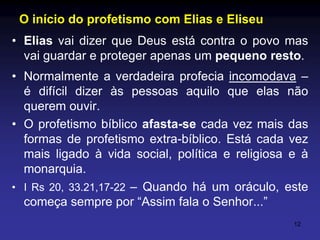 O início do profetismo com Elias e Eliseu
• Elias vai dizer que Deus está contra o povo mas
vai guardar e proteger apenas um pequeno resto.
• Normalmente a verdadeira profecia incomodava –
é difícil dizer às pessoas aquilo que elas não
querem ouvir.
• O profetismo bíblico afasta-se cada vez mais das
formas de profetismo extra-bíblico. Está cada vez
mais ligado à vida social, política e religiosa e à
monarquia.
• I Rs 20, 33.21,17-22 – Quando há um oráculo, este
começa sempre por “Assim fala o Senhor...”
12

 