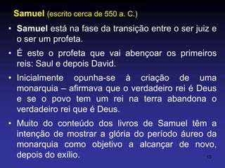 Samuel (escrito cerca de 550 a. C.)
• Samuel está na fase da transição entre o ser juiz e
o ser um profeta.
• É este o profeta que vai abençoar os primeiros
reis: Saul e depois David.

• Inicialmente opunha-se à criação de uma
monarquia – afirmava que o verdadeiro rei é Deus
e se o povo tem um rei na terra abandona o
verdadeiro rei que é Deus.
• Muito do conteúdo dos livros de Samuel têm a
intenção de mostrar a glória do período áureo da
monarquia como objetivo a alcançar de novo,
depois do exílio.
13

 