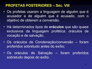 PROFETAS POSTERIORES – Séc. VIII
• Os profetas usaram a linguagem de alguém que é
acusador e de alguém que é acusado, com o
objetivo de obterem a conversão.
• Há determinados tipos de oráculos que são quase
exclusivos da linguagem profética: oráculos de
vocação e de salvação.
• Os oráculos de Condenação/conversão – foram
proferidos sobretudo antes do exílio;
• Os oráculos de Salvação – foram proferidos
sobretudo depois do exílio.
15

 