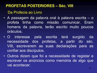 PROFETAS POSTERIORES – Séc. VIII
Da Profecia ao Livro
• A passagem da palavra oral à palavra escrita – o
profeta tinha como missão comunicar. Eram
homens da palavra, terão escrito muito poucos
oráculos.
• O interesse pela escrita terá surgido da
necessidade dos profetas, a partir do séc.
VIII, escreverem as suas declarações para as
confiar aos discípulos.
• Outros dizem que foi a necessidade de registar e
escrever os anúncios como memória de algo que
vai acontecer.
16

 
