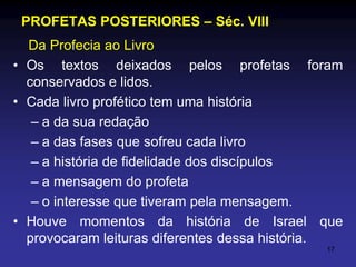 PROFETAS POSTERIORES – Séc. VIII
Da Profecia ao Livro
• Os textos deixados pelos profetas foram
conservados e lidos.
• Cada livro profético tem uma história
– a da sua redação
– a das fases que sofreu cada livro
– a história de fidelidade dos discípulos
– a mensagem do profeta
– o interesse que tiveram pela mensagem.
• Houve momentos da história de Israel que
provocaram leituras diferentes dessa história.
17

 