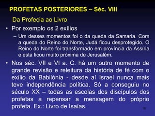 PROFETAS POSTERIORES – Séc. VIII
Da Profecia ao Livro
• Por exemplo os 2 exílios
– Um desses momentos foi o da queda da Samaria. Com
a queda do Reino do Norte, Judá ficou desprotegido. O
Reino do Norte foi transformado em província da Assíria
e esta ficou muito próxima de Jerusalém.

• Nos séc. VII e VI a. C. há um outro momento de
grande revisão e releitura da história de fé com o
exílio da Babilónia - desde aí Israel nunca mais
teve independência política. Só a conseguiu no
século XX – todas as escolas dos discípulos dos
profetas a repensar a mensagem do próprio
profeta. Ex.: Livro de Isaías.
18

 
