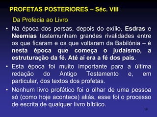 PROFETAS POSTERIORES – Séc. VIII
Da Profecia ao Livro
• Na época dos persas, depois do exílio, Esdras e
Neemias testemunham grandes rivalidades entre
os que ficaram e os que voltaram da Babilónia – é
nesta época que começa o judaísmo, a
estruturação da fé. Até aí era a fé dos pais.
• Esta época foi muito importante para a última
redação
do
Antigo
Testamento
e,
em
particular, dos textos dos profetas.
• Nenhum livro profético foi o olhar de uma pessoa
só (como hoje acontece) aliás, esse foi o processo
de escrita de qualquer livro bíblico.
19

 