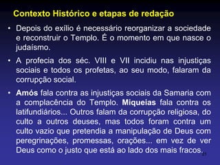 Contexto Histórico e etapas de redação
• Depois do exílio é necessário reorganizar a sociedade
e reconstruir o Templo. É o momento em que nasce o
judaísmo.

• A profecia dos séc. VIII e VII incidiu nas injustiças
sociais e todos os profetas, ao seu modo, falaram da
corrupção social.
• Amós fala contra as injustiças sociais da Samaria com
a complacência do Templo. Miqueias fala contra os
latifundiários... Outros falam da corrupção religiosa, do
culto a outros deuses, mas todos foram contra um
culto vazio que pretendia a manipulação de Deus com
peregrinações, promessas, orações... em vez de ver
Deus como o justo que está ao lado dos mais fracos.21

 