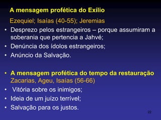 A mensagem profética do Exílio
Ezequiel; Isaías (40-55); Jeremias
• Desprezo pelos estrangeiros – porque assumiram a
soberania que pertencia a Jahvé;
• Denúncia dos ídolos estrangeiros;
• Anúncio da Salvação.
• A mensagem profética do tempo da restauração
Zacarias, Ageu, Isaías (56-66)
• Vitória sobre os inimigos;
• Ideia de um juízo terrível;
• Salvação para os justos.
22

 