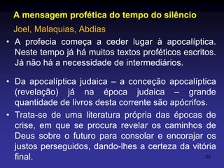 A mensagem profética do tempo do silêncio
Joel, Malaquias, Abdias
• A profecia começa a ceder lugar à apocalíptica.
Neste tempo já há muitos textos proféticos escritos.
Já não há a necessidade de intermediários.
• Da apocalíptica judaica – a conceção apocalíptica
(revelação) já na época judaica – grande
quantidade de livros desta corrente são apócrifos.
• Trata-se de uma literatura própria das épocas de
crise, em que se procura revelar os caminhos de
Deus sobre o futuro para consolar e encorajar os
justos perseguidos, dando-lhes a certeza da vitória
23
final.

 