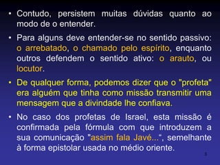 • Contudo, persistem muitas dúvidas quanto ao
modo de o entender.
• Para alguns deve entender-se no sentido passivo:
o arrebatado, o chamado pelo espírito, enquanto
outros defendem o sentido ativo: o arauto, ou
locutor.

• De qualquer forma, podemos dizer que o "profeta"
era alguém que tinha como missão transmitir uma
mensagem que a divindade lhe confiava.
• No caso dos profetas de Israel, esta missão é
confirmada pela fórmula com que introduzem a
sua comunicação "assim fala Javé...“, semelhante
à forma epistolar usada no médio oriente.
3

 