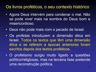 Os livros proféticos, o seu contexto histórico
• Agora Deus intervém para condenar o mal. Não
se pode viver mais na sombra do Deus bom e
misericordioso.
• Deus não pode mais com o pecado de Israel.
• Os profetas introduzem a dimensão ética em
Israel. Todos os textos que têm uma dimensão
ética e se referem a épocas anteriores foram
escritos depois dos textos proféticos.
• O profetismo surgiu muito ligado a questões
político/religiosas, mas na terceira fase pretende
uma reconstrução política.
5

 
