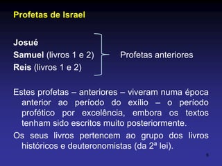 Profetas de Israel
Josué
Samuel (livros 1 e 2)
Reis (livros 1 e 2)

Profetas anteriores

Estes profetas – anteriores – viveram numa época
anterior ao período do exílio – o período
profético por excelência, embora os textos
tenham sido escritos muito posteriormente.
Os seus livros pertencem ao grupo dos livros
históricos e deuteronomistas (da 2ª lei).
6

 