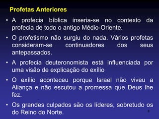Profetas Anteriores
• A profecia bíblica inseria-se no contexto da
profecia de todo o antigo Médio-Oriente.
• O profetismo não surgiu do nada. Vários profetas
consideram-se
continuadores
dos
seus
antepassados.
• A profecia deuteronomista está influenciada por
uma visão de explicação do exílio
• O exílio aconteceu porque Israel não viveu a
Aliança e não escutou a promessa que Deus lhe
fez.
• Os grandes culpados são os líderes, sobretudo os
8
do Reino do Norte.

 