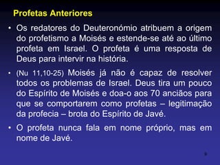 Profetas Anteriores
• Os redatores do Deuteronómio atribuem a origem
do profetismo a Moisés e estende-se até ao último
profeta em Israel. O profeta é uma resposta de
Deus para intervir na história.
• (Nu 11,10-25) Moisés já não é capaz de resolver

todos os problemas de Israel. Deus tira um pouco
do Espírito de Moisés e doa-o aos 70 anciãos para
que se comportarem como profetas – legitimação
da profecia – brota do Espírito de Javé.
• O profeta nunca fala em nome próprio, mas em
nome de Javé.
9

 