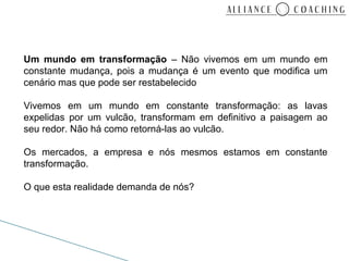 Um mundo em transformação – Não vivemos em um mundo em
constante mudança, pois a mudança é um evento que modifica um
cenário mas que pode ser restabelecido

Vivemos em um mundo em constante transformação: as lavas
expelidas por um vulcão, transformam em definitivo a paisagem ao
seu redor. Não há como retorná-las ao vulcão.

Os mercados, a empresa e nós mesmos estamos em constante
transformação.

O que esta realidade demanda de nós?
 