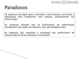 Paradoxos
As empresas são ágeis para o mercado e suas finanças, mas lentas e
anacrônicas para transformar suas culturas, especialmente sua
comunicação

As empresas desejam que os profissionais de comunicação
transformem suas ações em números, mas não acreditam neles

As empresas não respeitam a orientação         dos profissionais de
comunicação de forma constante e consistente
 